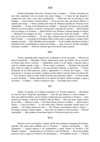 XIII
Grande mortandade feita pelos Troianos entre os Gregos. — Netuno comovido por
este triste espetáculo vem em socorro dos navios Gregos. — O deus do mar desperta a
coragem dos dois Ajax e dos outros combatentes. — Heitor por sua vez encoraja as suas
falanges. — Teucro imola o Troiano Ímbrio — Feitos dos dois Ajax, que ferem a Heitor e o
repelem para longe. — Netuno irritado pela morte de Anfimaco prepara aos Troianos novas
calamidades. — O deus excita Idomeneu ao combate. — Idomeneu vai buscar em sua tenda
Merion, seu fiel escudeiro, e com ele se dirige para a esquerda do exército. — Terrível peleja
entre os Gregos e os Troianos. — Júpiter favorece aos Troianos, e Netuno protege os Gregos.
— Idomeneu faz prodígios de valor. — Pende a vitória para o lado dos Gregos. — Heitor
fica em seu posto inabalável. — Os dois Ajax avançam com seu exército ao encontro do
herói Troiano. — A conselho de Polidamas, Heitor reúne todos os guerreiros, e dirige a Páris
amargas censuras. — Páris defende-se das acusaçôes. — Os dois irmãos lançam-se à peleja e
pretendem levar a perturbação ao centro dos Gregos. — Ajax, certo por um feliz presságio,
recomeça o combate. — Horríveis clamores que se elevam de todas as partes.

XIV
Nestor, espantado pelos clamores dos combatentes, sai de sua tenda. — Observa um
horrível espetáculo. — Diomedes, Ulisses, Agamemnon, posto que feridos, vão ao encontro
de Nestor para salvar o exército. — Agamemnon vendo a ira de Júpiter e inquieto sobre a
sorte do combate propõe a fuga. — Ulisses rejeita a proposta. — Diomedes lhe persuade
para voltar ao campo de batalha e com sua presença reanimar os guerreiros. — Nestor,
disfarçado em um velho guerreiro, anima a Agamemnon e o exército dos Gregos. — Juno
quer prestar o seu apoio aos Gregos e prepara-se para seduzir o pai dos deuses no monte Ida.
— Vai a Lemnos e pede ao Sono, irmão da morte, para adormecer Júpiter. — O Sono atende
os votos da deusa. — Netuno aproveita-se do repouso de Júpiter, anima os Gregos e segue à
sua frente. — Combate. — Heitor é ferido por Ajax. — Os Gregos têm a vitória.

XV
Júpiter, ao acordar, vê os Gregos vencedores e os Troianos dispersos. — Reconhece
ser obra de Juno e dirige-lhe exprobações. — Juno diz que Netuno é o único culpado. —
Juno, por ordem de Júpiter, vai ter com Íris e Apolo para que reanimem os Troianos. — Juno
anuncia aos imortais a morte de Ascálafo, filho de Marte. — Quer este deus vingar a morte
de seu filho. — Minerva o retém. — Íris força Netuno a deixar o combate. — Apolo anima a
Heitor. — Feitos de Heitor. — À vista deste herói, Pátroclo aconselha Aquiles para ir ao
combate. — Os Gregos lutam com valor. — Os Troianos se precipitam sobre os navios. —
Os Gregos resistem, e depois fogem. — Ajax volta ao combate e a luta recomeça. — Horrível
mortandade. — Ajax armado de uma lança repele os Troianos de junto dos navios.

XVI
Pátroclo vai ter com Aquiles, e depois de lhe haver pintado as desgraças dos Gregos,
pede-lhe suas armas para combater com os Troianos. — Aquiles concede-lhas. — Ajax
enfraquece. — Aquiles apressa o seu companheiro a partir, ordena os Tessálios e faz
libações a Júpiter. — Atemorizam-se os Troianos à vista de Pátroclo. — Dá-se um combate
junto aos navios, fogem os Troianos e são perseguidos. — Só Sarpédon resiste. — A Glauco

 
