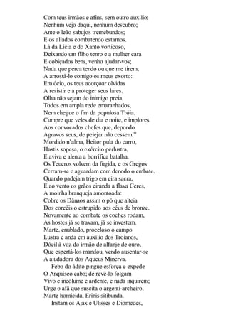 Com teus irmãos e afins, sem outro auxílio:
Nenhum vejo daqui, nenhum descubro;
Ante o leão sabujos tremebundos;
E os aliados combatendo estamos.
Lá da Lícia e do Xanto vorticoso,
Deixando um filho tenro e a mulher cara
E cobiçados bens, venho ajudar-vos;
Nada que perca tendo ou que me tirem,
A arrostá-lo comigo os meus exorto:
Em ócio, os teus acorçoar olvidas
A resistir e a proteger seus lares.
Olha não sejam do inimigo preia,
Todos em ampla rede emaranhados,
Nem chegue o fim da populosa Tróia.
Cumpre que veles de dia e noite, e implores
Aos convocados chefes que, depondo
Agravos seus, de pelejar não cessem.”
Mordido n’alma, Heitor pula do carro,
Hastis sopesa, o exército perlustra,
E aviva e alenta a horrífica batalha.
Os Teucros volvem da fugida, e os Gregos
Cerram-se e aguardam com denodo o embate.
Quando padejam trigo em eira sacra,
E ao vento os grãos ciranda a flava Ceres,
A moinha branqueja amontoada:
Cobre os Dânaos assim o pó que alteia
Dos corcéis o estrupido aos céus de bronze.
Novamente ao combate os coches rodam,
As hostes já se travam, já se investem.
Marte, enublado, proceloso o campo
Lustra e anda em auxílio dos Troianos,
Dócil à voz do irmão de alfanje de ouro,
Que espertá-los mandou, vendo ausentar-se
A ajudadora dos Aqueus Minerva.
Febo do ádito pingue esforça e expede
O Anquíseo cabo; de revê-lo folgam
Vivo e incólume e ardente, e nada inquirem;
Urge o afã que suscita o argenti-archeiro,
Marte homicida, Erinis sitibunda.
Instam os Ajax e Ulisses e Diomedes,

 