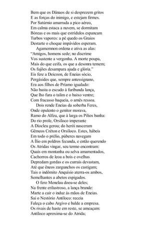 Bem que os Dânaos de si desprezem gritos
E as forças do inimigo, e estejam firmes.
Por Satúrnio amarrada a pico aéreo,
Em calma estaca a nuvem, se dormitam
Bóreas e os mais que estrídulos espancam
Turbos vapores: a pé quedo os Graios
Destarte o choque impávidos esperam.
Agamemnon ordena e ativa as alas:
“Amigos, homens sede; no discrime
Vos sustente a vergonha. A morte poupa,
Mais do que ceifa, os que a desonra temem;
Os fujões desampara ajuda e glória.”
Eis fere a Deicoon, de Eneias sócio,
Pergásides que, sempre antessignano,
Era aos filhos de Príamo igualado:
Não basta o escudo à furibunda lança,
Que lho fura o talim e o baixo ventre;
Com fracasso baqueia, o arnês ressoa.
Dois rende Eneias da soberba Feres,
Onde opulento o genitor morava,
Ramo do Alfeu, que à larga os Pílios banha:
Do rio prole, Orsíloco imperante
A Diocleu gerou; do herói nasceram
Gêmeos Créton e Orsíloco. Estes, hábeis
Em todo o prélio, púberes navegam
A Ílio em poldros fecunda, e então querendo
Os Atridas vingar, seu termo encontram:
Quais em montanha ou selva amamentados,
Cachorros de leoa a bois e ovelhas
Depredam gordas e os currais devastam,
Até que êneos zargunchos os castigam;
Tais o indômito Anquísio aterra-os ambos,
Semelhantes a abetos espigados.
O fero Menelau doeu-se deles;
Na frente erilustroso, a lança brande:
Marte a cair o induz às mãos de Eneias.
Sai o Nestório Antíloco: receia
Faleça o cabo Argivo e balde a empresa.
Os rivais de haste em reste, se ameaçam:
Antíloco aproxima-se do Atrida;

 