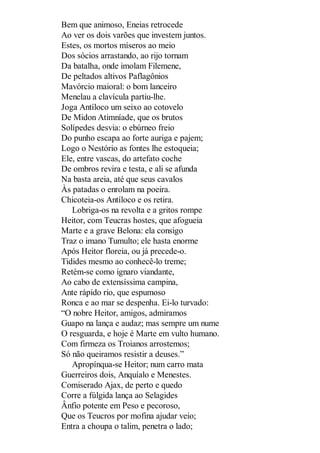Bem que animoso, Eneias retrocede
Ao ver os dois varões que investem juntos.
Estes, os mortos míseros ao meio
Dos sócios arrastando, ao rijo tornam
Da batalha, onde imolam Filemene,
De peltados altivos Paflagônios
Mavórcio maioral: o bom lanceiro
Menelau a clavícula partiu-lhe.
Joga Antíloco um seixo ao cotovelo
De Midon Atimníade, que os brutos
Solípedes desvia: o ebúrneo freio
Do punho escapa ao forte auriga e pajem;
Logo o Nestório as fontes lhe estoqueia;
Ele, entre vascas, do artefato coche
De ombros revira e testa, e ali se afunda
Na basta areia, até que seus cavalos
Às patadas o enrolam na poeira.
Chicoteia-os Antíloco e os retira.
Lobriga-os na revolta e a gritos rompe
Heitor, com Teucras hostes, que afogueia
Marte e a grave Belona: ela consigo
Traz o imano Tumulto; ele hasta enorme
Após Heitor floreia, ou já precede-o.
Tidides mesmo ao conhecê-lo treme;
Retém-se como ignaro viandante,
Ao cabo de extensíssima campina,
Ante rápido rio, que espumoso
Ronca e ao mar se despenha. Ei-lo turvado:
“O nobre Heitor, amigos, admiramos
Guapo na lança e audaz; mas sempre um nume
O resguarda, e hoje é Marte em vulto humano.
Com firmeza os Troianos arrostemos;
Só não queiramos resistir a deuses.”
Apropínqua-se Heitor; num carro mata
Guerreiros dois, Anquíalo e Menestes.
Comiserado Ajax, de perto e quedo
Corre a fúlgida lança ao Selagides
Ânfio potente em Peso e pecoroso,
Que os Teucros por mofina ajudar veio;
Entra a choupa o talim, penetra o lado;

 