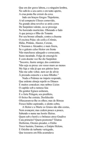 Que em dor grave labora, e a ninguém lembra,
No subi-lo a seu carro e em tanto aperto,
A crua ponta lhe extrair da coxa.
Indo em braços Gregos Tlepolemo,
A tal conspecto Ulisses comovido,
Na grande alma revolve se atrás corra
De Sarpédon valente, ou se prossiga
No horrendo morticínio. Obstando o fado
A que pereça o filho do Tonante
Por seu bronze afinado, contra a chusma
O excitou Palas: ele ceifa a Crômio,
Hálio, Pritânis, Alastor, Cereno,
E Noemon e Alcandro; e mais fizera,
Se o galeato celso Heitor em frente
Não marchasse adargado e coruscante,
Susto incutindo. Folga de enxergá-lo
E com doente voz lhe diz Sarpédon:
“Socorro, ilustre amigo; dos contrários
Não seja eu presa: em vosso muro ao menos
Me fuja a vida já que aos pátrios lares
Não me cabe voltar, nem ser de alívio
À prezada consorte e a meu filhinho.”
Nada o Priâmeo no ímpeto responde,
Que ardente almeja repelir os Dânaos
E muitos conculcar; mas nobres Lícios
O capitão sob a ramosa faia
Do genitor Egíaco asilaram,
E o forte Pelagon, seu predileto,
O freixo lhe extraiu. Desfalecido
Ofuscaram-se-lhe os olhos; mas de Bóreas
Fresco hálito aspirando, o alento cobra.
A Heitor e a Marte os Graios não dão costas,
Nem avançam; mas cedem pouco a pouco,
Sabendo o nume nas hostis fileiras.
Quem sob o herói e o brônzeo atroz Gradivo
Caiu primeiro? Quem postremo? Têutras
Deiforme, Orestes picador, o Etólio
Treco hastato, Enomao, o Enópio Heleno,
E Orésbio de turbante variegado,
Que tesouros em Hila acumulava

 
