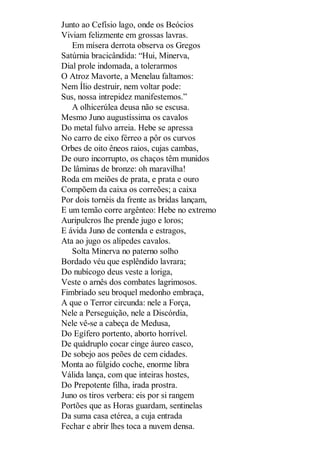 Junto ao Cefísio lago, onde os Beócios
Viviam felizmente em grossas lavras.
Em mísera derrota observa os Gregos
Satúrnia bracicândida: “Hui, Minerva,
Dial prole indomada, a tolerarmos
O Atroz Mavorte, a Menelau faltamos:
Nem Ílio destruir, nem voltar pode:
Sus, nossa intrepidez manifestemos.”
A olhicerúlea deusa não se escusa.
Mesmo Juno augustíssima os cavalos
Do metal fulvo arreia. Hebe se apressa
No carro de eixo férreo a pôr os curvos
Orbes de oito êneos raios, cujas cambas,
De ouro incorrupto, os chaços têm munidos
De lâminas de bronze: oh maravilha!
Roda em meiões de prata, e prata e ouro
Compõem da caixa os correões; a caixa
Por dois tornéis da frente as bridas lançam,
E um temão corre argênteo: Hebe no extremo
Auripulcros lhe prende jugo e loros;
E ávida Juno de contenda e estragos,
Ata ao jugo os alípedes cavalos.
Solta Minerva no paterno solho
Bordado véu que esplêndido lavrara;
Do nubícogo deus veste a loriga,
Veste o arnês dos combates lagrimosos.
Fimbriado seu broquel medonho embraça,
A que o Terror circunda: nele a Força,
Nele a Perseguição, nele a Discórdia,
Nele vê-se a cabeça de Medusa,
Do Egífero portento, aborto horrível.
De quádruplo cocar cinge áureo casco,
De sobejo aos peões de cem cidades.
Monta ao fúlgido coche, enorme libra
Válida lança, com que inteiras hostes,
Do Prepotente filha, irada prostra.
Juno os tiros verbera: eis por si rangem
Portões que as Horas guardam, sentinelas
Da suma casa etérea, a cuja entrada
Fechar e abrir lhes toca a nuvem densa.

 