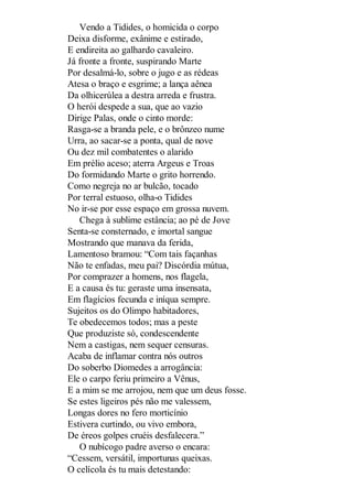 Vendo a Tidides, o homicida o corpo
Deixa disforme, exânime e estirado,
E endireita ao galhardo cavaleiro.
Já fronte a fronte, suspirando Marte
Por desalmá-lo, sobre o jugo e as rédeas
Atesa o braço e esgrime; a lança aênea
Da olhicerúlea a destra arreda e frustra.
O herói despede a sua, que ao vazio
Dirige Palas, onde o cinto morde:
Rasga-se a branda pele, e o brônzeo nume
Urra, ao sacar-se a ponta, qual de nove
Ou dez mil combatentes o alarido
Em prélio aceso; aterra Argeus e Troas
Do formidando Marte o grito horrendo.
Como negreja no ar bulcão, tocado
Por terral estuoso, olha-o Tidides
No ir-se por esse espaço em grossa nuvem.
Chega à sublime estância; ao pé de Jove
Senta-se consternado, e imortal sangue
Mostrando que manava da ferida,
Lamentoso bramou: “Com tais façanhas
Não te enfadas, meu pai? Discórdia mútua,
Por comprazer a homens, nos flagela,
E a causa és tu: geraste uma insensata,
Em flagícios fecunda e iníqua sempre.
Sujeitos os do Olimpo habitadores,
Te obedecemos todos; mas a peste
Que produziste só, condescendente
Nem a castigas, nem sequer censuras.
Acaba de inflamar contra nós outros
Do soberbo Diomedes a arrogância:
Ele o carpo feriu primeiro a Vênus,
E a mim se me arrojou, nem que um deus fosse.
Se estes ligeiros pés não me valessem,
Longas dores no fero morticínio
Estivera curtindo, ou vivo embora,
De éreos golpes cruéis desfalecera.”
O nubícogo padre averso o encara:
“Cessem, versátil, importunas queixas.
O celícola és tu mais detestando:

 