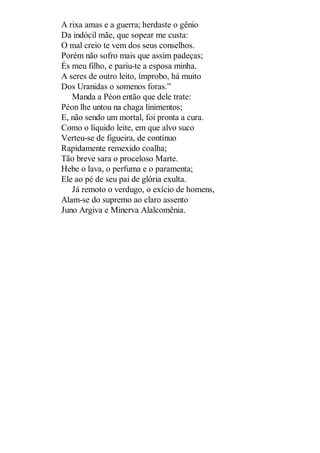 A rixa amas e a guerra; herdaste o gênio
Da indócil mãe, que sopear me custa:
O mal creio te vem dos seus conselhos.
Porém não sofro mais que assim padeças;
És meu filho, e pariu-te a esposa minha.
A seres de outro leito, ímprobo, há muito
Dos Uranidas o somenos foras.”
Manda a Péon então que dele trate:
Péon lhe untou na chaga linimentos;
E, não sendo um mortal, foi pronta a cura.
Como o líquido leite, em que alvo suco
Verteu-se de figueira, de contínuo
Rapidamente remexido coalha;
Tão breve sara o proceloso Marte.
Hebe o lava, o perfuma e o paramenta;
Ele ao pé de seu pai de glória exulta.
Já remoto o verdugo, o exício de homens,
Alam-se do supremo ao claro assento
Juno Argiva e Minerva Alalcomênia.

 