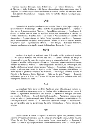é reservado o cuidado de vingar a morte de Sarpédon. — Os Troianos dão ataque. — Feitos
de Pátroclo. — Valor de Glauco. — Os Gregos não se deixam abater; despojam o corpo de
Sarpédon. — Pátroclo esquece as recomendações de Aquiles e avança aos muros de Tróia.
— Luta de Pátroclo com Heitor. — É aquele morto por Euforbo e Heitor. Heitor persegue a
Automedon.

XVII
Sentimento de Menelau quando soube da morte de Pátroclo. Avança para proteger os
restos inanimados do seu amigo. — Mata a Euforbo mas é repelido por Heitor. — Menelau e
Ajax vão em defesa dos restos de Pátroclo. — Recua Heitor ante Ajax. — Exprobrações de
Glauco. — Heitor toma as armas de Aquiles e anima seus companheiros a combate. —
Combate e mortandade de parte a parte. — Os corcéis de Aquiles são levados a combate por
Automedon. — É o carro atacado por Heitor, Eneias, e por outros guerreiros. — Os cavalos,
graças à sua velocidade, escapam à perseguição dos Troianos. — Minerva inspira a Menelau
um generoso ardor. — Apolo reanima a Heitor. — Temor de Ajax. — Por ordem deste herói,
Menelau manda anunciar a Aquiles a morte de Pátroclo e a derrota dos Gregos.

XVIII
Antíloco dá a Aquiles a notícia da morte de Pátroclo. — Dor profunda de Aquiles.
— Tétis com as Nereidas vem consolar seu filho. — Vendo-o animado do desejo de
vingança, ela promete-lhe para o dia seguinte uma nova armadura fabricada por Vulcano. —
Despede as Nereidas e dirige-se para o Olimpo. — Durante este tempo o combate se reanima
em redor dos restos de Pátroclo. — Heitor se apoderaria do cadáver, se, impelido por Juno,
Aquiles não houvesse lançado o terror entre os Troianos. — Ao anoitecer os Gregos tomam o
cadáver e o levam para a tenda de Aquiles. — Os Troianos reúnem-se para deliberar. —
Heitor repele os prudentes conselhos de Polidamas. — Os Gregos lamentam a morte de
Pátroclo e lhe fazem as honras fúnebres. — Tétis vai ter com Vulcano. — Benévolo
acolhimento que teve a deusa. — Vulcano fabrica para Aquiles as melhores armas, cuja
descrição vai no fim deste canto.

XIX
Ao amanhecer Tétis traz a seu filho Aquiles as armas fabricadas por Vulcano e o
induz a reconciliar-se com Agamemnon. — Aquiles reúne os Gregos o vai ao campo de
batalha. — Agamemnon reconhece os seus direitos. — Impetuoso a princípio, cede afinal
aos conselhos de Ulisses. — Briseida é restituída a Aquiles. — Agamemnon jura que jamais
tocara na cativa. — Lamentaçoes pela morte de Pátroclo. — Aquiles mesmo entrega-se à dor
e anseia pela hora do combate. — Os Tessálios se formam em falanges. — Aquiles sobe a
seu carro e surdo a uma voz que pressagia-lhe morto próximo, lança-se furioso no meio dos
inimigos.

XX
Júpiter convoca os deuses. — Segundo as ordens de Júpiter, Juno, Mercúrio, Netuno,
Minerva, e Vulcano colocam-se ao lado dos Gregos; Marte, Apolo, Diana, Latona, o Xanto,
Vênus, do lado dos Troianos. — Apolo excita Eneias contra Aquiles. — Resposta de
Eneias. — Eneias e Aquiles provocam-se e avançam um sobre o outro. — Eneias quase a

 