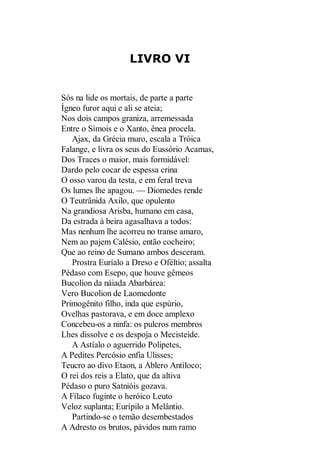 LIVRO VI

Sós na lide os mortais, de parte a parte
Ígneo furor aqui e ali se ateia;
Nos dois campos graniza, arremessada
Entre o Símois e o Xanto, ênea procela.
Ajax, da Grécia muro, escala a Tróica
Falange, e livra os seus do Eussório Acamas,
Dos Traces o maior, mais formidável:
Dardo pelo cocar de espessa crina
O osso varou da testa, e em feral treva
Os lumes lhe apagou. — Diomedes rende
O Teutrânida Axilo, que opulento
Na grandiosa Arisba, humano em casa,
Da estrada à beira agasalhava a todos:
Mas nenhum lhe acorreu no transe amaro,
Nem ao pajem Calésio, então cocheiro;
Que ao reino de Sumano ambos desceram.
Prostra Euríalo a Dreso e Oféltio; assalta
Pédaso com Esepo, que houve gêmeos
Bucolion da náiada Abarbárea:
Vero Bucolion de Laomedonte
Primogênito filho, inda que espúrio,
Ovelhas pastorava, e em doce amplexo
Concebeu-os a ninfa: os pulcros membros
Lhes dissolve e os despoja o Mecisteide.
A Astíalo o aguerrido Polipetes,
A Pedites Percósio enfia Ulisses;
Teucro ao divo Etaon, a Ablero Antíloco;
O rei dos reis a Elato, que da altiva
Pédaso o puro Satnióis gozava.
A Fílaco fuginte o heróico Leuto
Veloz suplanta; Eurípilo a Melântio.
Partindo-se o temão desembestados
A Adresto os brutos, pávidos num ramo

 