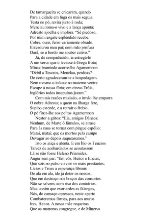 De tamargueira se enlearam, quando
Para a cidade em fuga os mais seguia:
Testa no pó, revira junto à roda;
Menelau toma-o vivo e a lança aponta;
Adresto ajoelha e implora: “Sê piedoso,
Por mim resgate esplêndido recebe:
Cobre, ouro, ferro variamente obrado,
Entesourou meu pai; com mão profusa
Dará, se a bordo me souber cativo.”
Já, de compadecido, ia entregá-lo
A um servo que o levasse à Grega frota;
Minaz bramindo acorre-lhe Agamemnon:
“Débil a Teucros, Menelau, perdoas?
De certo agradeceram-te a hospedagem.
Nem mesmo o infante no materno ventre
Escape à nossa fúria; em cinzas Tróia,
Inglórios todos insepultos jazam.”
Com tais razões mudado, o irmão lhe empurra
O nobre Adresto; a quem na ilharga fere,
Supino estende, e a retrair o freixo,
O pé finca-lhe aos peitos Agamemnon.
Nestor a gritos: “Eia, amigos Dânaos;
Nenhum, de Marte ó fâmulos, se atrase
Para às naus se tornar com pingue espólio:
Matai, matai; que os mortos pelo campo
Devagar ao depois saquearemos.”
Isto os atiça e alenta. E em Ílio os Teucros
Talvez de acobardados se acoutassem
Lá se não fosse Heleno Priamides,
Augur sem par: “Em vós, Heitor e Eneias,
Que sois no pulso e aviso os mais prestantes,
Lícios e Troas a esperança libram:
De ala em ala, ide já deter os nossos,
Que em destroço nos braços das consortes
Não se salvem, com riso dos contrários.
Mas, assim que exortardes as falanges,
Nós, do cansaço opressos, neste aperto
Combateremos firmes, para aos muros
Ires, Heitor. A nossa mãe requeiras
Que as matronas congregue, e de Minerva

 