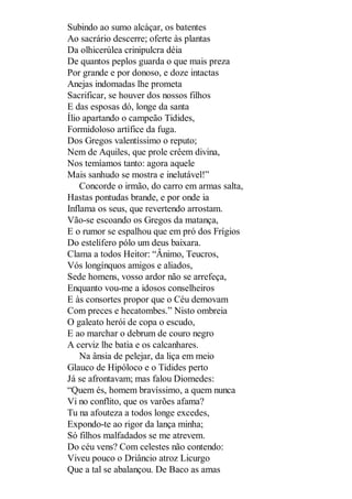 Subindo ao sumo alcáçar, os batentes
Ao sacrário descerre; oferte às plantas
Da olhicerúlea crinipulcra déia
De quantos peplos guarda o que mais preza
Por grande e por donoso, e doze intactas
Anejas indomadas lhe prometa
Sacrificar, se houver dos nossos filhos
E das esposas dó, longe da santa
Ílio apartando o campeão Tidides,
Formidoloso artífice da fuga.
Dos Gregos valentíssimo o reputo;
Nem de Aquiles, que prole crêem divina,
Nos temíamos tanto: agora aquele
Mais sanhudo se mostra e inelutável!”
Concorde o irmão, do carro em armas salta,
Hastas pontudas brande, e por onde ia
Inflama os seus, que revertendo arrostam.
Vão-se escoando os Gregos da matança,
E o rumor se espalhou que em pró dos Frígios
Do estelífero pólo um deus baixara.
Clama a todos Heitor: “Ânimo, Teucros,
Vós longínquos amigos e aliados,
Sede homens, vosso ardor não se arrefeça,
Enquanto vou-me a idosos conselheiros
E às consortes propor que o Céu demovam
Com preces e hecatombes.” Nisto ombreia
O galeato herói de copa o escudo,
E ao marchar o debrum de couro negro
A cerviz lhe batia e os calcanhares.
Na ânsia de pelejar, da liça em meio
Glauco de Hipóloco e o Tidides perto
Já se afrontavam; mas falou Diomedes:
“Quem és, homem bravíssimo, a quem nunca
Vi no conflito, que os varões afama?
Tu na afouteza a todos longe excedes,
Expondo-te ao rigor da lança minha;
Só filhos malfadados se me atrevem.
Do céu vens? Com celestes não contendo:
Viveu pouco o Driâncio atroz Licurgo
Que a tal se abalançou. De Baco as amas

 