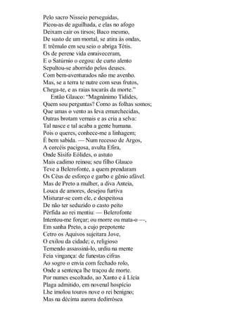 Pelo sacro Nisseio perseguidas,
Picou-as de aguilhada, e elas no afogo
Deixam cair os tirsos; Baco mesmo,
De susto de um mortal, se atira às ondas,
E trêmulo em seu seio o abriga Tétis.
Os de perene vida enraiveceram,
E o Satúrnio o cegou: de curto alento
Sepultou-se aborrido pelos deuses.
Com bem-aventurados não me avenho.
Mas, se a terra te nutre com seus frutos,
Chega-te, e as raias tocarás da morte.”
Então Glauco: “Magnânimo Tidides,
Quem sou perguntas? Como as folhas somos;
Que umas o vento as leva emurchecidas,
Outras brotam vernais e as cria a selva:
Tal nasce e tal acaba a gente humana.
Pois o queres, conhece-me a linhagem;
É bem sabida. — Num recesso de Argos,
A corcéis pacigosa, avulta Efira,
Onde Sísifo Eólides, o astuto
Mais cadimo reinou; seu filho Glauco
Teve a Belerofonte, a quem prendaram
Os Céus de esforço e garbo e gênio afável.
Mas de Preto a mulher, a diva Anteia,
Louca de amores, desejou furtiva
Misturar-se com ele, e despeitosa
De não ter seduzido o casto peito
Pérfida ao rei mentiu: — Belerofonte
Intentou-me forçar; ou morre ou mata-o —,
Em sanha Preto, a cujo prepotente
Cetro os Aquivos sujeitara Jove,
O exilou da cidade; e, religioso
Temendo assassiná-lo, urdiu na mente
Feia vingança: de funestas cifras
Ao sogro o envia com fechado rolo,
Onde a sentença lhe traçou de morte.
Por numes escoltado, ao Xanto e à Lícia
Plaga admitido, em novenal hospício
Lhe imolou touros nove o rei benigno;
Mas na décima aurora dedirrósea

 