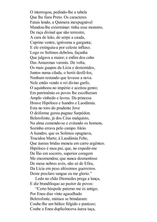 O interrogou, pedindo-lhe a tabela
Que lhe fiara Preto. Os caracteres
Fatais lendo, a Quimera inexpugnável
Mandou-lhe exterminar: tinha esse monstro,
De raça divinal que não terrestre,
A cara de leão, de serpe a cauda,
Caprino ventre, ignívoma a garganta;
E ele extinguiu-a por celeste influxo.
Logo os Solimos debelou, façanha
Que julgava a maior; e enfim deu cabo
Das Amazonas varonis. De volta,
Os mais guapos da Lícia e destemidos,
Juntos numa cilada, o herói desfê-los,
Nenhum restando que levasse a nova.
Nele então vendo o rei divino garfo,
O aquinhoou no império e aceitou genro;
Em patrimônio os povos lhe escolheram
Amplo vinhedo e lavras. Da princesa
Houve Hipóloco e Isandro e Laodâmia.
Esta no toro do prudente Jove
O deiforme gerou pugnaz Sarpédon.
Belerofonte, já dos Céus malquisto,
Na alma comendo-se e evitando os homens,
Sozinho errava pelo campo Aleio.
A Isandro, que os Solimos opugnava,
Trucidou Marte; à Laodâmia Febe,
Que áureas bridas meneia em carro argênteo.
Hipóloco é meu pai, que, no expedir-me
De Ílio em socorro, superior coragem
Me encomendou; que nunca desmentisse
De meus nobres avós, não só de Efira,
Da Lícia em peso altíssimos guerreiros.
Deste preclaro sangue eu me glorio.”
Ledo no chão Diomedes prega a lança,
E diz brandíloquo ao pastor de povos:
“Certo hóspede paterno me és antigo;
Por Eneu dias vinte agasalhado
Belerofonte, mútuos se brindaram:
Coube-lhe um bálteo fúlgido e puníceo;
Coube a Eneu duplicôncova áurea taça,

 