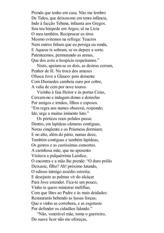Prenda que tenho em casa. Não me lembro
De Tideu, que deixou-me em tenra infância,
Indo à facção Tebana, infausta aos Gregos.
Sou teu hóspede em Argos; sê na Lícia
O meu também. Reciprocar os tiros
Mesmo evitemos na refrega: Teucros
Nem outros faltam que eu persiga ou renda,
E Aqueus te sobram, se os depare a sorte.
Patenteemos, permutando as armas,
Que dos avós o hospício respeitamos.”
Nisto, apeiam-se os dois, as destras cerram,
Penhor de fé. Na troca dos arneses
Ofusca Jove a Glauco: pois demente
Com Diomedes cambeia ouro por cobre,
A valia de cem por nove touros.
Vizinho à faia Heitor e às portas Ceias,
Cercam-no e indagam donas e donzelas
Por amigos e irmãos, filhos e esposos.
“Em regra aos numes obsecrai, responde;
Ide, urge a muitas iminente luto.”
Os pórticos reais polidos passa:
Dentro, em lapídeas câmaras contíguas,
Noras cinqüenta e os Priameus dormiam;
E no alto, além do pátio, numas doze,
Também contíguas e também lapídeas,
Os genros e as castíssimas consortes.
A carinhosa mãe, que no aposento
Visitava a pulquérrima Laódice,
O encontra e a mão lhe prende: “O duro prélio
Deixaste, filho? Ah! próximo lutando,
O odioso inimigo assédio estreita;
E desejaste as palmas vir do alcáçar
Para Jove estender. Fica-te um pouco,
Vinho te quero ministrar melífluo,
Com que libes ao Padre e às mais deidades:
Restaurarás bebendo as lassas forças;
Que o vinho as corrobora, e as esgotaste
Por defender os cidadãos lidando.”
“Não, venerável mãe, torna o guerreiro,
Do suave licor não me ofereças,

 