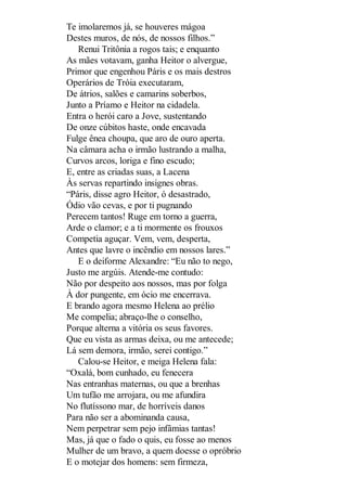 Te imolaremos já, se houveres mágoa
Destes muros, de nós, de nossos filhos.”
Renui Tritônia a rogos tais; e enquanto
As mães votavam, ganha Heitor o alvergue,
Primor que engenhou Páris e os mais destros
Operários de Tróia executaram,
De átrios, salões e camarins soberbos,
Junto a Príamo e Heitor na cidadela.
Entra o herói caro a Jove, sustentando
De onze cúbitos haste, onde encavada
Fulge ênea choupa, que aro de ouro aperta.
Na câmara acha o irmão lustrando a malha,
Curvos arcos, loriga e fino escudo;
E, entre as criadas suas, a Lacena
Às servas repartindo insignes obras.
“Páris, disse agro Heitor, ó desastrado,
Ódio vão cevas, e por ti pugnando
Perecem tantos! Ruge em torno a guerra,
Arde o clamor; e a ti mormente os frouxos
Competia aguçar. Vem, vem, desperta,
Antes que lavre o incêndio em nossos lares.”
E o deiforme Alexandre: “Eu não to nego,
Justo me argúis. Atende-me contudo:
Não por despeito aos nossos, mas por folga
À dor pungente, em ócio me encerrava.
E brando agora mesmo Helena ao prélio
Me compelia; abraço-lhe o conselho,
Porque alterna a vitória os seus favores.
Que eu vista as armas deixa, ou me antecede;
Lá sem demora, irmão, serei contigo.”
Calou-se Heitor, e meiga Helena fala:
“Oxalá, bom cunhado, eu fenecera
Nas entranhas maternas, ou que a brenhas
Um tufão me arrojara, ou me afundira
No flutíssono mar, de horríveis danos
Para não ser a abominanda causa,
Nem perpetrar sem pejo infâmias tantas!
Mas, já que o fado o quis, eu fosse ao menos
Mulher de um bravo, a quem doesse o opróbrio
E o motejar dos homens: sem firmeza,

 
