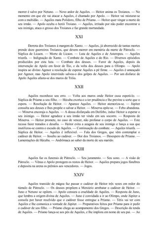 morrer é salvo por Netuno. — Novo ardor de Aquiles. — Heitor anima os Troianos. — No
momento em que ele vai atacar a Aquiles, é chamado por Apolo. — Heitor vai misturar-se
com a multidão. — Aquiles mata Polidoro, filho de Príamo. — Heitor quer vingar a morte de
seu irmão. — Apolo oculta o herói Troiano. — Aquiles, irritado por não poder encontrar o
seu inimigo, ataca o grosso dos Troianos e faz grande mortandade.

XXI
Derrota dos Troianos à margem do Xanto. — Aquiles, já aborrecido de tantas mortes
prende doze guerreiros Troianos, que devem morrer em memória da morte de Pátroclo. —
Súplica de Licaon. — Morte de Licaon. — Luta de Aquiles e de Asteropeu. — Aquiles
triunfa. — Indignação de Xanto. — Combate de Aquiles e do Rio. — Diversos episódios
produzidos por esta luta. — Combate dos deuses. — Furor de Aquiles, depois da
intervenção de Apolo em favor de Ílio, e da volta dos deuses para o Olimpo. — Apolo
inspira ao divino Agenor a resolução de esperar Aquiles a pé firme. — Aquiles é ameaçado
por Agenor, mas Apolo intervindo salvou-o dos golpes de Aquiles. — Por um disfarce de
Apolo Aquiles afasta-se dos muros de Tróia.

XXII
Aquiles reconhece seu erro. — Volta aos muros onde Heitor ousa esperá-lo. —
Súplica de Príamo a seu filho. — Hécuba exorta-o a ter prudência e lhe previne a sorte que o
espera. — Resolução de Heitor. — Aparece Aquiles. — Heitor atemoriza-se. — Júpiter
consulta aos deuses e lhes propõe o salvar a Heitor. — Minerva opõe-se. — Febo abandona.
— Minerva encoraja a Aquiles. — A deusa disfarçada em Deifobo, induz Heitor a esperar o
seu inimigo. — Heitor agradece a seu irmão ter vindo em seu socorro. — Resposta de
Minerva. — Heitor promete, no caso de vencer, não profanar o corpo de Aquiles. — Este
recusa fazer tratados e desafia. — Heitor evita a azagaia de seu inimigo e lança a sua que
inutilizou-se contra o escudo de Aquiles. — Continuação do combate. — Aquiles triunfa. —
Súplica de Heitor. — Aquiles é inflexível. — Fala dos Gregos, que vêm contemplar o
cadáver de Heitor. — Insulto ao cadáver. — Dor dos Troianos. — Desespero de Príamo. —
Lamentações de Hécuba. — Andrômaca ao saber da morte de seu marido.

XXIII
Aquiles faz os funerais de Pátroclo. — Seu juramento. — Seu sono. — A visão de
Pátroclo. — Vênus e Apolo protegem os restos de Heitor. — Aquiles prepara jogos fúnebres
e deposita na arena os prêmios aos vencedores. — Jogos.

XXIV
Aquiles transido de mágoa faz passar o cadáver de Heitor três vezes em redor do
túmulo de Pátroclo. — Os deuses propõem a Mercúrio arrebatar o cadáver de Heitor. —
Juno e Netuno se opõem. — Apolo censura a crueldade de Aquiles. — Resposta de Juno,
que lembra a origem divina de Aquiles. — Juno é convidada a ir ao Olimpo, onde Júpiter a
consola por haver resolvido que o cadáver fosse entregue a Príamo. — Tétis vai ter com
Aquiles e lhe comunica a vontade de Júpiter. — Preparativos feitos por Príamo para ir pedir
o cadáver de seu filho. — Príamo chega ao acampamento dos Gregos. — Descrição da tenda
de Aquiles. — Príamo lança-se aos pés de Aquiles, e lhe implora em nome de seu pai. — Ao

 
