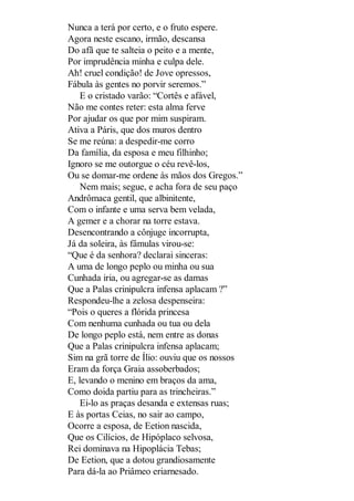 Nunca a terá por certo, e o fruto espere.
Agora neste escano, irmão, descansa
Do afã que te salteia o peito e a mente,
Por imprudência minha e culpa dele.
Ah! cruel condição! de Jove opressos,
Fábula às gentes no porvir seremos.”
E o cristado varão: “Cortês e afável,
Não me contes reter: esta alma ferve
Por ajudar os que por mim suspiram.
Ativa a Páris, que dos muros dentro
Se me reúna: a despedir-me corro
Da família, da esposa e meu filhinho;
Ignoro se me outorgue o céu revê-los,
Ou se domar-me ordene às mãos dos Gregos.”
Nem mais; segue, e acha fora de seu paço
Andrômaca gentil, que albinitente,
Com o infante e uma serva bem velada,
A gemer e a chorar na torre estava.
Desencontrando a cônjuge incorrupta,
Já da soleira, às fâmulas virou-se:
“Que é da senhora? declarai sinceras:
A uma de longo peplo ou minha ou sua
Cunhada iria, ou agregar-se as damas
Que a Palas crinipulcra infensa aplacam ?”
Respondeu-lhe a zelosa despenseira:
“Pois o queres a flórida princesa
Com nenhuma cunhada ou tua ou dela
De longo peplo está, nem entre as donas
Que a Palas crinipulcra infensa aplacam;
Sim na grã torre de Ílio: ouviu que os nossos
Eram da força Graia assoberbados;
E, levando o menino em braços da ama,
Como doida partiu para as trincheiras.”
Ei-lo as praças desanda e extensas ruas;
E às portas Ceias, no sair ao campo,
Ocorre a esposa, de Eetion nascida,
Que os Cilícios, de Hipóplaco selvosa,
Rei dominava na Hipoplácia Tebas;
De Eetion, que a dotou grandiosamente
Para dá-la ao Priâmeo eriarnesado.

 