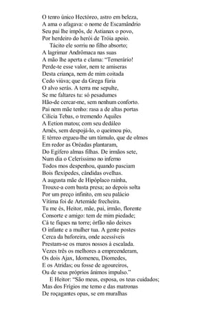 O tenro único Hectóreo, astro em beleza,
A ama o afagava: o nome de Escamândrio
Seu pai lhe impôs, de Astianax o povo,
Por herdeiro do herói de Tróia apoio.
Tácito ele sorriu no filho absorto;
A lagrimar Andrômaca nas suas
A mão lhe aperta e clama: “Temerário!
Perde-te esse valor, nem te amiseras
Desta criança, nem de mim coitada
Cedo viúva; que da Grega fúria
O alvo serás. A terra me sepulte,
Se me faltares tu: só pesadumes
Hão-de cercar-me, sem nenhum conforto.
Pai nem mãe tenho: rasa a de altas portas
Cilícia Tebas, o tremendo Aquiles
A Eetion matou; com seu dedáleo
Arnês, sem despojá-lo, o queimou pio,
E térreo ergueu-lhe um túmulo, que de olmos
Em redor as Oréadas plantaram,
Do Egífero almas filhas. De irmãos sete,
Num dia o Celeríssimo no inferno
Todos mos despenhou, quando pasciam
Bois flexípedes, cândidas ovelhas.
A augusta mãe de Hipóplaco rainha,
Trouxe-a com basta presa; ao depois solta
Por um preço infinito, em seu palácio
Vítima foi de Artemide frecheira.
Tu me és, Heitor, mãe, pai, irmão, florente
Consorte e amigo: tem de mim piedade;
Cá te fiques na torre; órfão não deixes
O infante e a mulher tua. A gente postes
Cerca da baforeira, onde acessíveis
Prestam-se os muros nossos à escalada.
Vezes três os melhores a empreenderam,
Os dois Ajax, Idomeneu, Diomedes,
E os Atridas; ou fosse de agoureiros,
Ou de seus próprios ânimos impulso.”
E Heitor: “São meus, esposa, os teus cuidados;
Mas dos Frígios me temo e das matronas
De roçagantes opas, se em muralhas

 