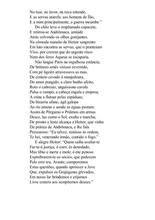 No tear, no lavor, na roca entende,
E as servas atarefa: aos homens de Ílio,
E a mim principalmente, a guerra incumbe.”
Do chão leva o emplumado capacete,
E retirou-se Andrômaca, amiúde
Atrás volvendo os olhos gotejantes.
Na cômoda mansão de Heitor sangrento
Em luto encontra as servas, que o pranteiam
Vivo, por crerem que do urgente risco
Nem dos feros Aqueus se escaparia.
Não langue Páris na orgulhosa estância;
De brônzeo arnês vistoso revestido,
Com pé ligeiro atravessava as ruas.
De centeio cevado à manjedoura,
Do amor pungido, a claro banho afeito,
Roto o cabresto, unguíssono cavalo
Pulsa o campo; a cabeça engala e emproa,
A crina a flutuar pelas espáduas;
Da bizarria ufano, ágil galopa
Ao rio ameno e aonde as éguas pastam:
Assim de Pérgamo o Priâmeo em armas
Desce, luz como o Sol, exulta e marcha;
De pronto e lesto alcança a Heitor, que vinha
Da prática de Andrômaca, e lhe fala
Pressuroso: “Eu talvez, remisso às ordens,
Te hei, venerando irmão, contido o fogo.”
E alegre Heitor: “Quem saiba avaliar-te
Far-te-á justiça, ó caro; és denodado,
Mas tíbio e inerte e mole; é-me penoso
Exprobrarem-te os sócios, que padecem
Pelo erro teu. Avante; comporemos
Estas questões, quando aprouver a Jove
Que, expulsos os Grajúgenas grevados,
Em nosso lar brindemos e erijamos
Livre cratera aos sempiternos deuses.”

 