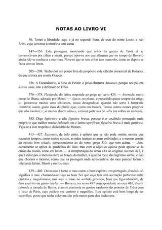 NOTAS AO LIVRO VI
30, Tomei a liberdade, aqui e já no segundo livro, de usar do nome Leuto, e não
Leito, cujo som traz à memória uma cama.
147—156. Esta passagem, mostrando que antes da guerra de Tróia já se
comunicavam por cifras e sinais, parece opor-se aos que afirmam que no tempo de Homero
ainda não se conhecia a escritura. Note-se que as tais cifras iam num rolo, como ao depois se
fazia com as letras.
205—208. Tenho por um pouco fora de propósito este cálculo comercial de Homero,
de que a troca era contra Glauco.
356. A Escamândrio, o filho de Heitor, o povo chamava Astianax, porque seu pai era
ãsteos anax, isto é defensor de Tróia.
376—378. Flexípede, do latim, responde ao grego no verso 424. — Artemide, outro
nome de Diana, adotado por Monti. — Ajaces, no plural, é precedido quase sempre do artigo
os, juntam-se muitos sons sibilantes, cousa desagradável quando não serve à harmonia
imitativa; assim, gosto mais do plural Ajax, como em francês. Temos outros nomes próprios
que não mudam; e, se muitos dizem cálices, a maior parte usa de calis em ambos os números.
385. Digo baforeira e não figueira brava, porque é o vocábulo português mais
próprio e que melhor traduz éphineós ou o latim caprificus: figueira brava é mais genérico.
Veja-se a este respeito o dicionário de Moraes.
413—427. Euzoncio, de belo cinto, é epíteto que se não pode omitir; mostra que
naqueles tempos, como nestes nossos, as mães traziam as amas enfeitadas; e o mesmo consta
do epíteto bem velado, correspondente ao do verso grego 330, que vem acima. — Juba
comumente se aplica ás guedelhas do leão; mas com o adjetivo eqüina pode aplicar-se às
crinas do cavalo, como em latim. — A interpretação do verso 484 do original, no meu 427, é
que Heitor pôs o menino entre os braços da mulher, a qual no meio das lágrimas sorriu; e não
que chorava o menino, cousa que na passagem nada acrescentava: do meu parecer foram o
intérprete latino, Monti e outros mais.
439—440. Daimonin é tanto o mau como o bom espírito; em português demônio só
significa o mau, chamando-se anjo ao bom. Sei que anjo tem uma aceitação particular entre
cristãos e muçulmanos; mas aqui o tomo no sentido genérico, bem que figuradamente, de
bom espírito ou gênio tutelar. — Homero, no verso 497 correspondente ao meu 410, chama
cômoda a morada de Heitor, e assim contrasta os gostos modestos do protetor de Tróia com
o luxo de Páris, cujo palácio era custoso e magnífico. Este epíteto está bem longe de ser
supérfluo, posto que tenha sido omitido pela maior parte dos tradutores.

 