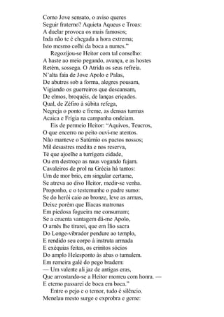 Como Jove sensato, o aviso queres
Seguir fraterno? Aquieta Aqueus e Troas:
A duelar provoca os mais famosos;
Inda não te é chegada a hora extrema;
Isto mesmo colhi da boca a numes.”
Regozijou-se Heitor com tal conselho:
A haste ao meio pegando, avança, e as hostes
Retém, sossega. O Atrida os seus refreia.
N’alta faia de Jove Apolo e Palas,
De abutres sob a forma, alegres pousam,
Vigiando os guerreiros que descansam,
De elmos, broquéis, de lanças eriçados.
Qual, de Zéfiro à súbita refega,
Negreja o ponto e freme, as densas turmas
Acaica e Frígia na campanha ondeiam.
Eis de permeio Heitor: “Aquivos, Teucros,
O que encerro no peito ouvi-me atentos.
Não manteve o Satúrnio os pactos nossos;
Mil desastres medita e nos reserva,
Té que ajoelhe a turrígera cidade,
Ou em destroço as naus vogando fujam.
Cavaleiros de prol na Grécia há tantos:
Um de mor brio, em singular certame,
Se atreva ao divo Heitor, medir-se venha.
Proponho, e o testemunhe o padre sumo:
Se do herói caio ao bronze, leve as armas,
Deixe porém que Ilíacas matronas
Em piedosa fogueira me consumam;
Se a cruenta vantagem dá-me Apolo,
O arnês lhe tirarei, que em Ílio sacra
Do Longe-vibrador pendure ao templo,
E rendido seu corpo à instruta armada
E exéquias feitas, os crinitos sócios
Do amplo Helesponto às abas o tumulem.
Em remeira galé do pego bradem:
— Um valente ali jaz de antigas eras,
Que arrostando-se a Heitor morreu com honra. —
E eterno passarei de boca em boca.”
Entre o pejo e o temor, tudo é silêncio.
Menelau mesto surge e exprobra e geme:

 