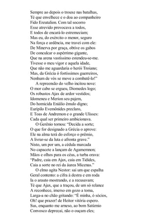 Sempre ao depois o trouxe nas batalhas,
Té que envelhece e o doa ao companheiro
Fido Ereutalion. Com tal socorro
Esse atrevido provocava a todos,
E todos de encará-lo estremeciam;
Mas eu, do exército o menor, seguro
Na força e ardência, me travei com ele:
De Minerva por graça, obtive os gabos
De conculcar o aspérrimo gigante,
Que na arena vastíssimo estendeu-se-me.
Tivesse o meu vigor e aquela idade,
Que não me aguardaria o herói Troiano;
Mas, da Grécia ó fortíssimos guerreiros,
Nenhum de vós se move a combatê-lo!”
A repreensão do velho incitou nove:
O mor cabo se ergueu, Diomedes logo;
Os robustos Ajax de ardor vestidos;
Idomeneu e Merion seu pajem,
Do homicida Eniálio êmulo digno;
Eurípilo Evemônides preclaro,
E Toas de Andremon e o grande Ulisses:
Cada qual ser primeiro ambicionava.
O Gerênio tornou: “Decida a sorte;
O que for designado a Grécia o aprove:
Ele na alma terá do esforço o prêmio,
A livrar-se da luta e afronta grave.”
Nisto, um por um, a cédula marcada
No capacete a lançam de Agamemnon;
Mãos e olhos para os céus, a turba orava:
“Padre, caia em Ajax, caia em Tidides,
Caia a sorte no rei da áurea Micenas.”
O elmo agita Nestor: sai um que espalha
Geral contento: a cifra à destra e em roda
Ia o arauto mostrando, e a recusavam;
Té que Ajax, que a traçou, de um só relance
A reconhece, imerso em gozo a toma,
Larga-a no chão gritando: “É minha, ó sócios,
Oh! que prazer! de Heitor vitória espero.
Sus, enquanto me arneso, ao bom Satúrnio
Convosco deprecai, não o ouçam eles;

 