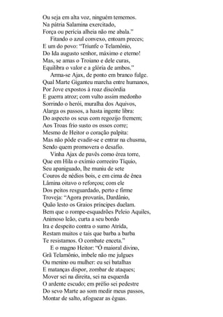 Ou seja em alta voz, ninguém tememos.
Na pátria Salamina exercitado,
Força ou perícia alheia não me abala.”
Fitando o azul convexo, entoam preces;
E um do povo: “Triunfe o Telamônio,
Do Ida augusto senhor, máximo e eterno!
Mas, se amas o Troiano e dele curas,
Equilibra o valor e a glória de ambos.”
Arma-se Ajax, de ponto em branco fulge.
Qual Marte Giganteu marcha entre humanos,
Por Jove expostos à roaz discórdia
E guerra atroz; com vulto assim medonho
Sorrindo o herói, muralha dos Aquivos,
Alarga os passos, a hasta ingente libra:
Do aspecto os seus com regozijo fremem;
Aos Troas frio susto os ossos corre;
Mesmo de Heitor o coração palpita:
Mas não pôde evadir-se e entrar na chusma,
Sendo quem promovera o desafio.
Vinha Ajax de pavês como érea torre,
Que em Hila o exímio correeiro Tíquio,
Seu apaniguado, lhe muniu de sete
Couros de nédios bois, e em cima de ênea
Lâmina oitavo o reforçou; com ele
Dos peitos resguardado, perto e firme
Troveja: “Agora provarás, Dardânio,
Quão lesto os Graios príncipes duelam.
Bem que o rompe-esquadrões Peleio Aquiles,
Animoso leão, curta a seu bordo
Ira e despeito contra o sumo Atrida,
Restam muitos e tais que barba a barba
Te resistamos. O combate enceta.”
E o magno Heitor: “Ó maioral divino,
Grã Telamônio, imbele não me julgues
Ou menino ou mulher: eu sei batalhas
E matanças dispor, zombar de ataques;
Mover sei na direita, sei na esquerda
O ardente escudo; em prélio sei pedestre
Do sevo Marte ao som medir meus passos,
Montar de salto, afoguear as éguas.

 
