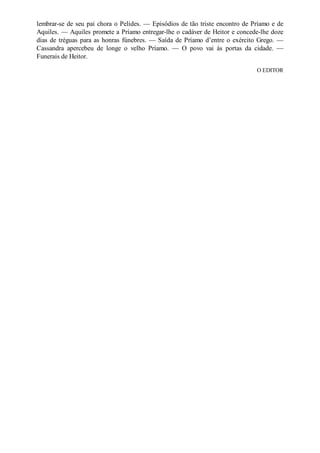 lembrar-se de seu pai chora o Pelides. — Episódios de tão triste encontro de Príamo e de
Aquiles. — Aquiles promete a Príamo entregar-lhe o cadáver de Heitor e concede-lhe doze
dias de tréguas para as honras fúnebres. — Saída de Príamo d’entre o exército Grego. —
Cassandra apercebeu de longe o velho Príamo. — O povo vai às portas da cidade. —
Funerais de Heitor.
O EDITOR

 