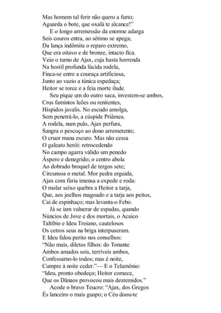 Mas homem tal ferir não quero a furto;
Aguarda o bote, que oxalá te alcance!”
E o longo arremessão da enorme adarga
Seis couros entra, ao sétimo se apega;
Da lança indômita o reparo extremo,
Que era oitavo e de bronze, intacto fica.
Veio o turno de Ajax, cuja hasta horrenda
Na hostil profunda lúcida rodela,
Finca-se entre a couraça artificiosa,
Junto ao vazio a túnica espedaça;
Heitor se torce e a feia morte ilude.
Seu pique um do outro saca, investem-se ambos,
Crus famintos leões ou renitentes,
Híspidos javalis. No escudo amolga,
Sem penetrá-lo, a cúspide Priâmea.
A rodela, num pulo, Ajax perfura,
Sangra o pescoço ao dono arremetente;
O cruor mana escuro. Mas não cessa
O galeato herói: retrocedendo
No campo agarra válido um penedo
Áspero e denegrido; o centro abola
Ao dobrado broquel de tergos sete;
Circunsoa o metal. Mor pedra erguida,
Ajax com fúria imensa a expede e roda:
O molar seixo quebra a Heitor a tarja,
Que, aos joelhos magoado e a tarja aos peitos,
Cai de espinhaço; mas levanta-o Febo.
Já se iam vulnerar de espadas, quando
Núncios de Jove e dos mortais, o Acaico
Taltíbio e Ideu Troiano, cautelosos
Os cetros seus na briga interpuseram.
E Ideu falou perito nos conselhos:
“Não mais, diletos filhos: do Tonante
Ambos amados sois, terríveis ambos,
Confessamo-lo todos; mas é noite,
Cumpre à noite ceder.”— E o Telamônio:
“Ideu, pronto obedeço; Heitor comece,
Que os Dânaos provocou mais destemidos.”
Acode o bravo Teucro: “Ajax, dos Gregos
És lanceiro o mais guapo; o Céu doou-te

 