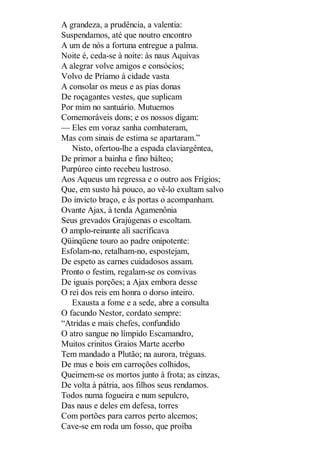 A grandeza, a prudência, a valentia:
Suspendamos, até que noutro encontro
A um de nós a fortuna entregue a palma.
Noite é, ceda-se à noite: às naus Aquivas
A alegrar volve amigos e consócios;
Volvo de Príamo à cidade vasta
A consolar os meus e as pias donas
De roçagantes vestes, que suplicam
Por mim no santuário. Mutuemos
Comemoráveis dons; e os nossos digam:
— Eles em voraz sanha combateram,
Mas com sinais de estima se apartaram.”
Nisto, ofertou-lhe a espada claviargêntea,
De primor a bainha e fino bálteo;
Purpúreo cinto recebeu lustroso.
Aos Aqueus um regressa e o outro aos Frígios;
Que, em susto há pouco, ao vê-lo exultam salvo
Do invicto braço, e às portas o acompanham.
Ovante Ajax, à tenda Agamenônia
Seus grevados Grajúgenas o escoltam.
O amplo-reinante ali sacrificava
Qüinqüene touro ao padre onipotente:
Esfolam-no, retalham-no, espostejam,
De espeto as carnes cuidadosos assam.
Pronto o festim, regalam-se os convivas
De iguais porções; a Ajax embora desse
O rei dos reis em honra o dorso inteiro.
Exausta a fome e a sede, abre a consulta
O facundo Nestor, cordato sempre:
“Atridas e mais chefes, confundido
O atro sangue no límpido Escamandro,
Muitos crinitos Graios Marte acerbo
Tem mandado a Plutão; na aurora, tréguas.
De mus e bois em carroções colhidos,
Queimem-se os mortos junto à frota; as cinzas,
De volta à pátria, aos filhos seus rendamos.
Todos numa fogueira e num sepulcro,
Das naus e deles em defesa, torres
Com portões para carros perto alcemos;
Cave-se em roda um fosso, que proíba

 
