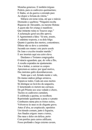Menelau generoso. E também tréguas
Pedem, para os cadáveres queimarmos;
E findas, só da guerra o estrondo pare
Ao dispor a fortuna da vitória.”
Silêncio em torno reina, até que o márcio
Diomedes o quebrou: “Ninguém receba
Riquezas de Alexandre, ou mesmo Helena:
A quem não for criança é manifesto
Que iminente ruína os Teucros urge.”
A aclamação geral seu dito aprova.
E Agamemnon a Ideu: “Já tens, arauto,
A unânime resposta, e eu dela folgo.
Quanto à queima dos mortos, consentimos;
Dilatar não se deve a cerimônia
Jucunda aos manes: este pacto assele
De Juno o excelso troador marido.”
E aos imortais aqui seu cetro eleva.
Dardanos e Troianos congregados
O núncio aguardam, que, de volta a Ílio,
A resulta expendeu no ajuntamento.
Uns a lenhar, a carrear os corpos
Aprestam-se outros: por igual motivo,
Das instrutas galés desembarcavam.
Tanto que o sol, ferindo monte e vale,
Do manso undoso pélago arraiava,
Topam-se todos. Cada um seus mortos
Só distingue ao lavá-los da sangueira,
E lamentando os metem nas carroças.
Do grã Príamo aos seus vedado o choro,
Tácitos os cadáveres cumulam,
E celebrada a queima, se recolhem.
Reprimindo igualmente a pena e o pranto
Combustos numa pira os tristes restos,
Volvem-se às naus os de elegante greva.
Antes d’alva, ao crepúsculo, operários
Um túmulo comum, junto à fogueira,
Aos finados erigem: muro e torres,
Das naus e deles em defesa, perto
Com portões para carros edificam;
Fosso profundo e largo externo cavam,

 