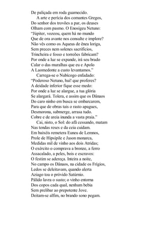 De paliçada em roda guarnecido.
A arte e perícia dos comantes Gregos,
Do senhor dos trovões a par, os deuses
Olham com pasmo. O Enosigeu Netuno:
“Júpiter, vozeou, quem há no mundo
Que de ora avante nos consulte e implore?
Não vês como os Aqueus de ênea loriga,
Sem preces nem solenes sacrifícios,
Trincheira e fosso e torreões fabricam?
Por onde a luz se expande, irá seu brado
Calar o das muralhas que eu e Apolo
A Laomedonte a custo levantamos.”
Carrega-se o Nubícogo enfadado:
“Poderoso Netuno, hui! que proferes?
A deidade inferior fique esse medo:
Por onde a luz se alargue, a tua glória
Se alargará. Tolera, e assim que os Dânaos
Do caro ninho em busca se embarcarem,
Para que de obras tais o rasto apagues,
Desmorona, submerge, arrasa tudo.
Cobre e de areia inunda a vasta praia.”
Cai, nisto, o Sol: do afã cessando, matam
Nas tendas reses e da ceia cuidam.
Em baixéis remetera Euneu de Lemnos,
Prole de Hipsípile e Jason monarca,
Medidas mil de vinho aos dois Atridas;
O exército o comprava a bronze, a ferro
Assacalado, a peles, bois e escravos:
O festim se adereça. Inteira a noite,
No campo os Dânaos, na cidade os Frígios,
Ledos se deleitavam, quando alerta
Aziago toa o próvido Satúrnio.
Pálido lavra o susto; o vinho entorna
Dos copos cada qual, nenhum bebia
Sem prelibar ao prepotente Jove.
Deitam-se alfim, no brando sono pegam.

 