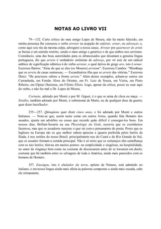 NOTAS AO LIVRO VII
79—132. Certo crítico do meu amigo Lopes de Moura, não há muito falecido, em
minha presença lhe censurou o verbo arreiar na acepção do enfeitar, ornar, ou adereçar; e,
como aqui sou réu da mesma culpa, advogarei a nossa causa. Arreiar por guarnecer de arnês
as bestas é em sentido restrito, sendo o mais antigo e genérico o de que ambos nos servimos.
Constâncio, uma das boas autoridades para os afrancesados que desamam a genuína língua
portuguesa, diz que arreio é verdadeiro sinônimo de adereço, por vir este de um radical
arábico de significação idêntica à do verbo arreiar, o qual deriva do grego aro, isto é ornar.
Escreveu Barros: “Jóias de que se eles (os Mouros) arreiam”. Escreveu Camões: “Mombaça
que se arreia de casas suntuosas; — Escandinávia ilha que se arreia das vitórias.” Escreveu
Diniz: “De preciosos rubins a fronte arreia.” Além destes exemplos, acham-se outros em
Castanheda, em Fernão Alves do Oriente, em Fr. Luiz de Souza, em Vieira, em Pinto
Ribeiro, em Elpino Duriense, em Filinto Elísio. Logo, apesar da crítica, posso eu usar aqui
do verbo, e não fez mal o Dr. Lopes de Moura,
Corinete, adotado por Monti e por M. Giguet, é o que se arma de clava ou maça. —
Eniálio, também adotado por Monti, é sobrenome de Marte, ou de qualquer deus da guerra;
quer dizer batalhador.
255—257. Qüinqüene quer dizer cinco anos, e foi adotado por Monti e outros
Italianos. — Note-se que, assim neste como em outros livros, quando fala Homero dos
assados, ajunta um advérbio ou cousa que recorde quão difícil é consegui-los bons. Em
nossos dias, Brillart-Savarin na sua Physiologie du Goût, escrevia que os cozinheiros
fazem-se, mas que os assadores nascem; o que vai com o pensamento do poeta. Posto que os
Ingleses na Europa são os que melhor sabem apreciar a iguaria preferida pelos heróis da
Ilíada, é nos sertões do nosso Brasil, principalmente nos do Ceará e do Rio Grande do Sul,
que os assados formam a comida principal. Não é só nisto que os sertanejos têm semelhança
com os tais heróis; têm-na em muitos pontos: na simplicidade e singeleza, na hospitalidade,
no amor da vingança bem como no costume de discursarem antes de se travarem em duelo;
costume que há também entre os selvagens de toda a América, ainda mais parecidos com os
homens de Homero.
357. Enosigeu, isto é abalador da terra, epíteto de Netuno, está admitido no
italiano; e em nossa língua ainda mais afeita às palavras compostas e ainda mais ousada, cabe
ele otimamente.

 