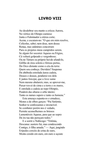 LIVRO VIII

Ao desdobrar seu manto a crócea Aurora,
No vértice do Olimpo cumioso
Junta o Fulminador a etérea corte;
Acena, e escutam-no: “O que em mim resolvo,
Celícolas, sabei; nem deus, nem deusa
Renua, mas unânimes concorram
Para os projetos meus cumpridos serem.
Se algum for socorrer Aqueus ou Frígios,
Cá voltará golpeado e vergonhoso;
Ou no Tártaro eu próprio hei-de afundi-lo,
Gólfão de érea soleira e férreas portas,
Do Orco distante como o céu da terra:
Quem sou conheça. Duvidais? Suspensa
Da abóboda estrelada áurea cadeia,
Deuses e deusas, pendurai-vos dela
E juntos forcejai, que a Jove sumo
Nem mesmo abalareis; mas, se aprover-me,
Puxar-vos-ei de cima e a terra e os mares,
E enrolada a cadeia ao tope Olímpio,
Penderá das alturas o orbe inteiro:
Tanto os numes supero e tanto os homens.”
Esta ameaça espanta-os e emudece,
Menos a de olhos garços: “Pai Satúrnio,
Senhor te confessamos e invencível.
Se combater porém nos é vedado,
Permite aconselhemos os briosos
Lamentáveis Aqueus, para que ao sopro
Da ira tua não pereçam todos.”
E a sorrir o Nubícogo: “Tritônia,
Descansa: austero fui, mas condescendo
Contigo, ó filha amada.” — Aqui, jungindo
Erípedes corcéis de crina de ouro,
Monta cosido em ouro, em ouro o açoute

 