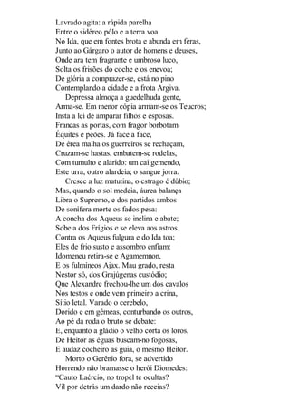 Lavrado agita: a rápida parelha
Entre o sidéreo pólo e a terra voa.
No Ida, que em fontes brota e abunda em feras,
Junto ao Gárgaro o autor de homens e deuses,
Onde ara tem fragrante e umbroso luco,
Solta os frisões do coche e os enevoa;
De glória a comprazer-se, está no pino
Contemplando a cidade e a frota Argiva.
Depressa almoça a guedelhuda gente,
Arma-se. Em menor cópia armam-se os Teucros;
Insta a lei de amparar filhos e esposas.
Francas as portas, com fragor borbotam
Équites e peões. Já face a face,
De érea malha os guerreiros se rechaçam,
Cruzam-se hastas, embatem-se rodelas,
Com tumulto e alarido: um cai gemendo,
Este urra, outro alardeia; o sangue jorra.
Cresce a luz matutina, o estrago é dúbio;
Mas, quando o sol medeia, áurea balança
Libra o Supremo, e dos partidos ambos
De sonífera morte os fados pesa:
A concha dos Aqueus se inclina e abate;
Sobe a dos Frígios e se eleva aos astros.
Contra os Aqueus fulgura e do Ida toa;
Eles de frio susto e assombro enfiam:
Idomeneu retira-se e Agamemnon,
E os fulmíneos Ajax. Mau grado, resta
Nestor só, dos Grajúgenas custódio;
Que Alexandre frechou-lhe um dos cavalos
Nos testos e onde vem primeiro a crina,
Sítio letal. Varado o cerebelo,
Dorido e em gêmeas, conturbando os outros,
Ao pé da roda o bruto se debate:
E, enquanto a gládio o velho corta os loros,
De Heitor as éguas buscam-no fogosas,
E audaz cocheiro as guia, o mesmo Heitor.
Morto o Gerênio fora, se advertido
Horrendo não bramasse o herói Diomedes:
“Cauto Laércio, no tropel te ocultas?
Vil por detrás um dardo não receias?

 