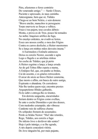 Pára, afastemos o feroz contrário
Do venerando amigo.” — Surdo Ulisses,
Paciente e apressado, às naus caminha.
Antessignano, bem que só, Tidides
Chega-se ao bom Neleio, e sem demora:
“Bravo ancião, mancebos te perseguem:
Torpe enerva-te as forças a velhice;
Fraco é teu pajem, teus cavalos débeis:
Monta, e prova os de Troe, pouco há tomados
Ao nobre Anquíseo artífice da fuga,
No encalço ardentes, no evadir-se lestos.
Esses aos nossos confia; o meu dos Frígios
Contra os carros desfeche; a Heitor mostremos
Se a lança em minhas mãos desvaira insana.”
A Eurímedon e Estênelo animosos
Deixa os corcéis Nestor, ascende e agita
Logo o flagelo e as artefatas rédeas
Ao coche de Tidides; que já perto
A Heitor esgrime a lança; a lança errada
Ao do grã Tebeu filho espeta a mama,
A Eniópeo fiel, que, em punho as bridas,
Cai do assento, e os ginetes retrocedem.
O arcar do sócio ao bravo Heitor consterna,
Que mesto e aflito, em busca de outro auriga,
Expirante o abandona. Os corredores
Não lhe tardou quem reja; encontra prestes
Arqueptolemo Ifítides galhardo,
Fá-lo subir e entrega-lhe os tirantes.
Em derrota sanguenta, encurralados
Seriam dentro os Frígios como ovelhas,
Se ante o coche Diomédeo o pai dos deuses,
Com medonho estampido, não vibrasse
Candente raio de sulfúrea chama:
Os solípedes fremem de assustados;
Perde as bridas Nestor: “Hui! não retardes,
Rege, Tidides, aos corcéis a fuga:
Do infesto Jove o desfavor não sentes?
Hoje é pelo inimigo, e se lhe agrade,
A nós depois concederá vitória.
De Jove ninguém há, por mais pujante,

 