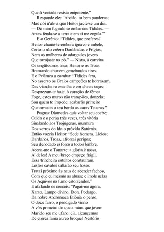 Que à vontade resista onipotente.”
Responde ele: “Ancião, tu bem ponderas;
Mas dói n’alma que Heitor jacte-se um dia:
— De mim fugindo se embarcou Tidides. —
Antes fenda-se a terra e em si me engula.”
E o Gerênio: “Tidides, que proferes?
Heitor chame-te embora ignavo e imbele,
Certo o não crêem Dardânidas e Frígios,
Nem as mulheres de adargados jovens
Que arrojaste no pó.” — Nisto, à carreira
Os ungüíssonos toca; Heitor e os Troas
Bramando chovem gemebundos tiros.
E o Priâmeo a zombar: “Tidides fera,
No assento os Graios campeões te honravam,
Das viandas na escolha e em cheias taças;
Desprezam-te hoje, ó coração de fêmea.
Foge, estes muros não transpões, donzela;
Sou quem to impede: acabarás primeiro
Que arrastes a teu bordo as caras Teucras.”
Pugnaz Diomedes quis voltar seu coche;
Cuida e o pensa três vezes, três vitória
Sinalando aos Trojúgenas, murmura
Dos serros do Ida o próvido Satúrnio.
Então vozeia Heitor: “Sede homens, Lícios;
Dardanos, Troas, afrontai perigos;
Seu denodado esforço a todos lembre.
Acena-me o Tonante; a glória é nossa,
Ai deles! A meu braço empeço frágil,
Essa trincheira estultos construíram.
Lestos cavalos saltarão seu fosso.
Tratai próximo às naus de acender fachos,
Com que eu mesmo as abrase e imole nelas
Os Aquivos no fumo estonteados.”
E afalando os corcéis: “Pagai-me agora,
Xanto, Lampo divino, Eton, Podargo,
Da nobre Andrômaca Etiônia o penso,
O doce farro, o prodigado vinho
A vós primeiro do que a mim, que jovem
Marido seu me ufano: eia, alcancemos
De etérea fama áureo broquel Nestório

 
