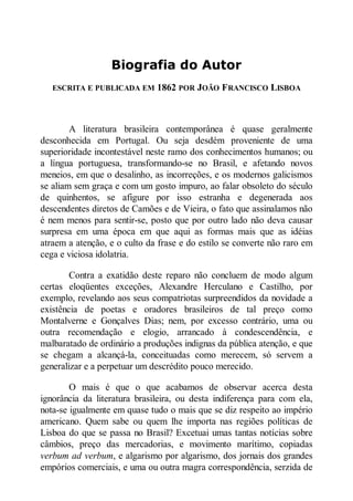 Biografia do Autor
ESCRITA E PUBLICADA EM

1862 POR JOÃO F RA CISCO LISBOA

A literatura brasileira contemporânea é quase geralmente
desconhecida em Portugal. Ou seja desdém proveniente de uma
superioridade incontestável neste ramo dos conhecimentos humanos; ou
a língua portuguesa, transformando-se no Brasil, e afetando novos
meneios, em que o desalinho, as incorreções, e os modernos galicismos
se aliam sem graça e com um gosto impuro, ao falar obsoleto do século
de quinhentos, se afigure por isso estranha e degenerada aos
descendentes diretos de Camões e de Vieira, o fato que assinalamos não
é nem menos para sentir-se, posto que por outro lado não deva causar
surpresa em uma época em que aqui as formas mais que as idéias
atraem a atenção, e o culto da frase e do estilo se converte não raro em
cega e viciosa idolatria.
Contra a exatidão deste reparo não concluem de modo algum
certas eloqüentes exceções, Alexandre Herculano e Castilho, por
exemplo, revelando aos seus compatriotas surpreendidos da novidade a
existência de poetas e oradores brasileiros de tal preço como
Montalverne e Gonçalves Dias; nem, por excesso contrário, uma ou
outra recomendação e elogio, arrancado à condescendência, e
malbaratado de ordinário a produções indignas da pública atenção, e que
se chegam a alcançá-la, conceituadas como merecem, só servem a
generalizar e a perpetuar um descrédito pouco merecido.
O mais é que o que acabamos de observar acerca desta
ignorância da literatura brasileira, ou desta indiferença para com ela,
nota-se igualmente em quase tudo o mais que se diz respeito ao império
americano. Quem sabe ou quem lhe importa nas regiões políticas de
Lisboa do que se passa no Brasil? Excetuai umas tantas notícias sobre
câmbios, preço das mercadorias, e movimento marítimo, copiadas
verbum ad verbum, e algarismo por algarismo, dos jornais dos grandes
empórios comerciais, e uma ou outra magra correspondência, serzida de

 