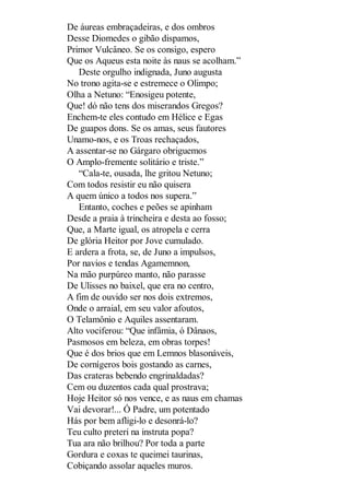 De áureas embraçadeiras, e dos ombros
Desse Diomedes o gibão dispamos,
Primor Vulcâneo. Se os consigo, espero
Que os Aqueus esta noite às naus se acolham.”
Deste orgulho indignada, Juno augusta
No trono agita-se e estremece o Olimpo;
Olha a Netuno: “Enosigeu potente,
Que! dó não tens dos miserandos Gregos?
Enchem-te eles contudo em Hélice e Egas
De guapos dons. Se os amas, seus fautores
Unamo-nos, e os Troas rechaçados,
A assentar-se no Gárgaro obriguemos
O Amplo-fremente solitário e triste.”
“Cala-te, ousada, lhe gritou Netuno;
Com todos resistir eu não quisera
A quem único a todos nos supera.”
Entanto, coches e peões se apinham
Desde a praia à trincheira e desta ao fosso;
Que, a Marte igual, os atropela e cerra
De glória Heitor por Jove cumulado.
E ardera a frota, se, de Juno a impulsos,
Por navios e tendas Agamemnon,
Na mão purpúreo manto, não parasse
De Ulisses no baixel, que era no centro,
A fim de ouvido ser nos dois extremos,
Onde o arraial, em seu valor afoutos,
O Telamônio e Aquiles assentaram.
Alto vociferou: “Que infâmia, ó Dânaos,
Pasmosos em beleza, em obras torpes!
Que é dos brios que em Lemnos blasonáveis,
De cornígeros bois gostando as carnes,
Das crateras bebendo engrinaldadas?
Cem ou duzentos cada qual prostrava;
Hoje Heitor só nos vence, e as naus em chamas
Vai devorar!... Ó Padre, um potentado
Hás por bem afligi-lo e desonrá-lo?
Teu culto preteri na instruta popa?
Tua ara não brilhou? Por toda a parte
Gordura e coxas te queimei taurinas,
Cobiçando assolar aqueles muros.

 