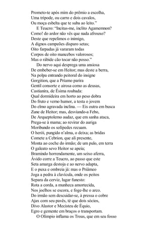 Prometo-te após mim do prêmio a escolha,
Uma trípode, ou carro e dois cavalos,
Ou moça esbelta que te suba ao leito.”
E Teucro: “Incitas-me, ínclito Agamemnon?
Como! do ardor não vês que nada afrouxo?
Deste que repelimos o inimigo,
A dignos campeões disparo setas;
Oito farpadas já vararam todas
Corpos de oito mancebos valorosos;
Mas o rábide cão tocar não posso.”
Do nervo aqui desprega uma ansiosa
De embeber-se em Heitor; mas deste a berra,
Na polpa entrando peitoral do insigne
Gorgition, que a Príamo parira
Gentil consorte e airosa como as deusas,
Castianira, de Ésima roubada:
Qual dormideira em horto ao peso dobra
Do fruto e verno humor, a testa o jovem
Do elmo agravada inclina. — Eis outra em busca
Zune de Heitor; mas, desviando-a Febo,
De Arqueptolemo audaz, que em sanha ataca,
Prega-se à mama; ao revirar do auriga
Moribundo os solípedes recuam.
O herói, pungido n’alma, o deixa; as bridas
Comete a Cebrion, que ali presente,
Monta ao coche do irmão; de um pulo, em terra
O galeato sevo Heitor se apeia;
Bramindo horrendamente, um seixo aferra,
Ávido corre a Teucro, ao passo que este
Seta amarga destoja e ao nervo adapta,
E o puxa e ombreia já: mas o Priâmeo
Joga a pedra à clavícula, onde os peitos
Separa da cerviz, lugar funesto:
Rota a corda, a munheca amortecida,
Nos joelhos se escora, e foge-lhe o arco.
Do irmão sem descuidar-se, à pressa o cobre
Ajax com seu pavês, té que dois sócios,
Divo Alastor e Mecisteu de Équio,
Egro e gemente em braços o transportam.
O Olímpio inflama os Troas, que em seu fosso

 