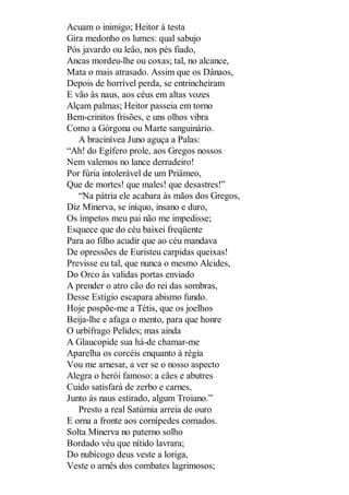 Acuam o inimigo; Heitor à testa
Gira medonho os lumes: qual sabujo
Pós javardo ou leão, nos pés fiado,
Ancas mordeu-lhe ou coxas; tal, no alcance,
Mata o mais atrasado. Assim que os Dânaos,
Depois de horrível perda, se entrincheiram
E vão às naus, aos céus em altas vozes
Alçam palmas; Heitor passeia em torno
Bem-crinitos frisões, e uns olhos vibra
Como a Górgona ou Marte sanguinário.
A bracinívea Juno aguça a Palas:
“Ah! do Egífero prole, aos Gregos nossos
Nem valemos no lance derradeiro!
Por fúria intolerável de um Priâmeo,
Que de mortes! que males! que desastres!”
“Na pátria ele acabara às mãos dos Gregos,
Diz Minerva, se iníquo, insano e duro,
Os ímpetos meu pai não me impedisse;
Esquece que do céu baixei freqüente
Para ao filho acudir que ao céu mandava
De opressões de Euristeu carpidas queixas!
Previsse eu tal, que nunca o mesmo Alcides,
Do Orco às validas portas enviado
A prender o atro cão do rei das sombras,
Desse Estígio escapara abismo fundo.
Hoje pospõe-me a Tétis, que os joelhos
Beija-lhe e afaga o mento, para que honre
O urbífrago Pelides; mas ainda
A Glaucopide sua há-de chamar-me
Aparelha os corcéis enquanto à régia
Vou me arnesar, a ver se o nosso aspecto
Alegra o herói famoso: a cães e abutres
Cuido satisfará de zerbo e carnes,
Junto às naus estirado, algum Troiano.”
Presto a real Satúrnia arreia de ouro
E orna a fronte aos cornípedes comados.
Solta Minerva no paterno solho
Bordado véu que nítido lavrara;
Do nubícogo deus veste a loriga,
Veste o arnês dos combates lagrimosos;

 