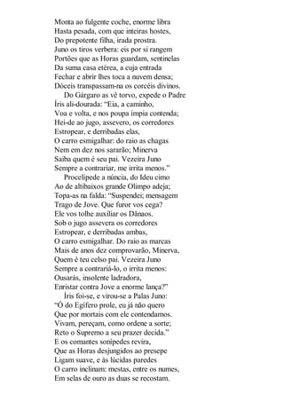 Monta ao fulgente coche, enorme libra
Hasta pesada, com que inteiras hostes,
Do prepotente filha, irada prostra.
Juno os tiros verbera: eis por si rangem
Portões que as Horas guardam, sentinelas
Da suma casa etérea, a cuja entrada
Fechar e abrir lhes toca a nuvem densa;
Dóceis transpassam-na os corcéis divinos.
Do Gárgaro as vê torvo, expede o Padre
Íris ali-dourada: “Eia, a caminho,
Voa e volta, e nos poupa ímpia contenda;
Hei-de ao jugo, assevero, os corredores
Estropear, e derribadas elas,
O carro esmigalhar: do raio as chagas
Nem em dez nos sararão; Minerva
Saiba quem é seu pai. Vezeira Juno
Sempre a contrariar, me irrita menos.”
Procelípede a núncia, do Ideu cimo
Ao de altibaixos grande Olimpo adeja;
Topa-as na falda: “Suspendei; mensagem
Trago de Jove. Que furor vos cega?
Ele vos tolhe auxiliar os Dânaos.
Sob o jugo assevera os corredores
Estropear, e derribadas ambas,
O carro esmigalhar. Do raio as marcas
Mais de anos dez comprovarão, Minerva,
Quem é teu celso pai. Vezeira Juno
Sempre a contrariá-lo, o irrita menos:
Ousarás, insolente ladradora,
Enristar contra Jove a enorme lança?”
Íris foi-se, e virou-se a Palas Juno:
“Ó do Egífero prole, eu já não quero
Que por mortais com ele contendamos.
Vivam, pereçam, como ordene a sorte;
Reto o Supremo a seu prazer decida.”
E os comantes sonípedes revira,
Que as Horas desjungidos ao presepe
Ligam suave, e às lúcidas paredes
O carro inclinam: mestas, entre os numes,
Em selas de ouro as duas se recostam.

 