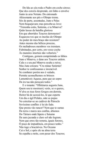 Do Ida ao céu roda o Padre em coche airoso;
Que dos corcéis desprende, em linho o envolve
Junto às aras Netuno. Do entronado
Altissonante aos pés o Olimpo treme.
Sós de parte, assentadas, Juno e Palas
Nem boquejavam; mas percebe-as Jove:
“Tristonha estás, Satúrnia, e tu Minerva?
Quão lassas da batalha gloriosa
Em que aborridos Teucros derrotastes!
Esqueceu-vos que os íncolas do Olimpo
Ao poder do meu braço não resistem?
Antes mesmo das bélicas proezas,
Os melindrosos membros vos tremiam.
Fulminadas, por certo, em vosso coche
Às mansões imortais não voltaríeis.”
Contíguas, gemem comprimindo os lábios
Juno e Minerva, e dano aos Teucros urdem.
Cala e a seu pai Minerva oculta a raiva;
Mas Juno estoura: “Cru minaz Satúrnio!
Senhor te confessamos e invencível.
Se combater porém nos é vedado,
Permite aconselhemos os briosos
Lamentáveis Aqueus, para que ao sopro
Da ira tua não pereçam todos.”
E o tonante: “Olhitáurea augusta Juno,
Quem sou te mostrarei; verás, se o queres,
N’alva os teus feros Gregos em derrota.
Heitor há de acossá-los, té que esperte
Um dia o ágil Pelides, ante as popas
No estreitar-se ao cadáver de Pátroclo
Sevíssimo conflito: é lei do fado.
Que presta vão rancor? Nem que te sumas
Da terra e mares nos confins, abismos
Do Tártaro onde Iápeto e Saturno
De aura jacunda e claro sol não logram;
Nem que erres tão remota, iguais furores,
Ó poço de impudência, em pouco tenho.”
Não tuge a bracinívea. No Oceano
Cai o Sol, e após ele na alma terra
Se espalha a noite, com pesar dos Teucros;

 