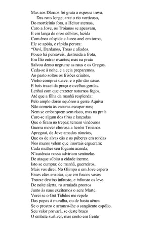 Mas aos Dânaos foi grata a espessa treva.
Das naus longe, ante o rio vorticoso,
Do morticínio fora, a Heitor atentos,
Caro a Jove, os Troianos se apeavam,
E em lança de onze cúbitos, luzida
Com ênea cúspide e áureo anel em torno,
Ele se apóia, e rápido perora:
“Ouvi, Dardanos, Troas e aliados.
Pouco há pensáveis, destruída a frota,
Em Ílio entrar ovantes; mas na praia
Salvou denso negrume as naus e os Gregos.
Ceda-se à noite, e a ceia preparemos.
Ao pasto soltos os frisões crinitos,
Vinho comprai suave, e o pão das casas
E bois trazei da praça e ovelhas gordas.
Lenhai com que entreter noturnos fogos,
Até que a filha da manhã resplenda:
Pelo amplo dorso equóreo a gente Aquiva
Não cometa às escuras escapar-nos;
Nem se embarquem sem risco, mas na praia
Cure-se algum dos tiros e lançadas
Que o firam no trepar; temam vindouros
Guerra mover chorosa a heróis Troianos.
Apregoai, de Jove amados núncios,
Que os de alvas cãs e os púberes em rondas
Nos muros velem que imortais ergueram;
Cada mulher seu fogaréu acenda;
N’ausência nossa advirtam sentinelas
De ataque súbito a cidade inerme.
Isto se cumpra; de manhã, guerreiros,
Mais vos direi. No Olimpo e em Jove espero
Esses cães enxotar, que em fuscos vasos
Trouxe destino infausto, e infausto os leve.
De noite alerta, na arraiada prontos
Junto às naus excitemos o acre Marte.
Verei se o Grã Tidides me repele
Das popas à muralha, ou de hasta aênea
Se o prostro e arranco-lhe o sangüento espólio.
Seu valor provará, se deste braço
O embate sustiver, mas conto em frente

 