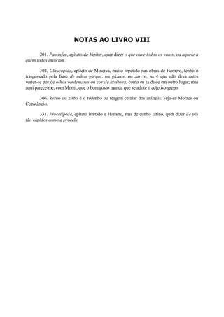 NOTAS AO LIVRO VIII
201. Panonfeu, epíteto de Júpiter, quer dizer o que ouve todos os votos, ou aquele a
quem todos invocam.
302. Glaucopide, epíteto de Minerva, muito repetido nas obras de Homero, tenho-o
traspassado pela frase de olhos garços, ou gázeos, ou zarcos; se é que não deva antes
verter-se por de olhos verdemares ou cor de azeitona, como eu já disse em outro lugar; mas
aqui parece-me, com Monti, que o bom gosto manda que se adote o adjetivo grego.
306. Zerbo ou zirbo é o redenho ou teagem celular dos animais: veja-se Moraes ou
Constâncio.
331. Procelípede, epíteto imitado a Homero, mas de cunho latino, quer dizer de pés
tão rápidos como a procela.

 