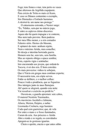 Foge; tens franco o mar, tens perto os vasos
Que alterosos da Argólida esquipaste.
Para exício de Tróia os mais cá ficam,
E caso os Dânaos contamine o exemplo,
Sós Diomedes e Estênelo bastamos
A destruí-la: um nume nos protege.”
O entusiasmo estronda, e Nestor surge:
“És, Tidides, sem-par no márcio jogo,
E entre os eqüevos ótimo discorres:
Aqueu não há quem impugne e te conteste,
Mas nem tudo previste. Bem puderas
Ser meu filho menor, e a reis comados
Falastes sério. Destas cãs blasono,
E opinarei do mais: nenhum rejeite,
Nem o máximo Atrida, meu conselho;
Só deseja a intestina horrenda guerra
Homem sem lar, sem teto, sem família.
Mas ao repasto obriga a opaca sombra;
Fora, esperta vigia e sentinelas:
Isto encomendo aos jovens, que ordená-lo
Toca-te, ó rei dos reis. É bom convides
Os mais provectos: vinhos te sobejam,
Que à Trácia em gregas naus contínuo exporta;
O necessário tens, em cópia servos.
Então se delibere, e o melhor colhas:
Pouca é toda a prudência, que as fogueiras
Dos inimigos junto às naus flamejam.
Ah! quem se alegrará, quando esta noite
Vai ressalvar o exército ou perdê-lo.”
Ouvem-no, a guarda aprestam: sete cabos,
O maioral Nestório Trasimedes,
Os mavórcios Ascálafo e Jalmeno,
Afareu, Merion, Deipiro, o nobre
Licomedes Creôncio, rege hastatos
Cada qual cem guerreiros; que, de vela
Por entre o muro e o fosso iluminados,
Curam da ceia. Aos próceres o Atrida
Abre a tenda e os regala; os convidados
Apegam-se às gostosas iguarias.
Cheio o apetite, enceta o que antes sábio

 