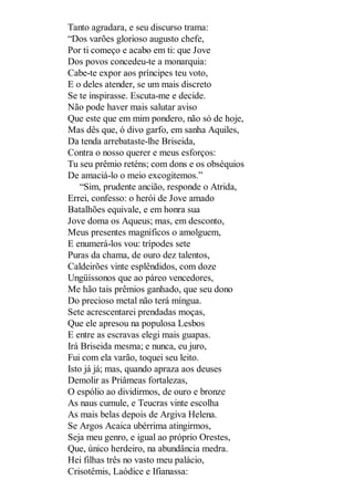 Tanto agradara, e seu discurso trama:
“Dos varões glorioso augusto chefe,
Por ti começo e acabo em ti: que Jove
Dos povos concedeu-te a monarquia:
Cabe-te expor aos príncipes teu voto,
E o deles atender, se um mais discreto
Se te inspirasse. Escuta-me e decide.
Não pode haver mais salutar aviso
Que este que em mim pondero, não só de hoje,
Mas dês que, ó divo garfo, em sanha Aquiles,
Da tenda arrebataste-lhe Briseida,
Contra o nosso querer e meus esforços:
Tu seu prêmio reténs; com dons e os obséquios
De amaciá-lo o meio excogitemos.”
“Sim, prudente ancião, responde o Atrida,
Errei, confesso: o herói de Jove amado
Batalhões equivale, e em honra sua
Jove doma os Aqueus; mas, em desconto,
Meus presentes magníficos o amolguem,
E enumerá-los vou: trípodes sete
Puras da chama, de ouro dez talentos,
Caldeirões vinte esplêndidos, com doze
Ungüíssonos que ao páreo vencedores,
Me hão tais prêmios ganhado, que seu dono
Do precioso metal não terá míngua.
Sete acrescentarei prendadas moças,
Que ele apresou na populosa Lesbos
E entre as escravas elegi mais guapas.
Irá Briseida mesma; e nunca, eu juro,
Fui com ela varão, toquei seu leito.
Isto já já; mas, quando apraza aos deuses
Demolir as Priâmeas fortalezas,
O espólio ao dividirmos, de ouro e bronze
As naus cumule, e Teucras vinte escolha
As mais belas depois de Argiva Helena.
Se Argos Acaica ubérrima atingirmos,
Seja meu genro, e igual ao próprio Orestes,
Que, único herdeiro, na abundância medra.
Hei filhas três no vasto meu palácio,
Crisotêmis, Laódice e Ifianassa:

 