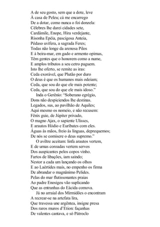 A de seu gosto, sem que a dote, leve
À casa de Peleu; cá me encarrego
De a dotar, como nunca o foi donzela:
Célebres lhe darei cidades sete,
Cardâmile, Enope, Hira verdejante,
Risonha Epéia, pascigosa Anteia,
Pédaso uvífera, a sagrada Feres;
Todas não longe da arenosa Pilos
E à beira-mar, em gado e armento opimas,
Têm gentes que o honorem como a nume,
E amplos tributos a seu cetro paguem.
Isto lhe oferto, se remite as iras:
Ceda exorável, que Plutão por duro
O deus é que os humanos mais odeiam;
Ceda, que sou do que ele mais potente;
Ceda, que sou do que ele mais idoso.”
Inda o Gerênio: “Soberano egrégio,
Dons não despiciendos lhe destinas.
Legados, sus, ao pavilhão de Aquiles;
Aqui mesmo os nomeio, e não recusem:
Fênix guie, de Júpiter privado,
O magno Ajax, o sapiente Ulisses,
E arautos Hódio e Euríbates com eles.
Águas às mãos, freio às línguas, deprequemos;
De nós se comisere o deus supremo.”
O aviltre aceitam: linfa arautos vertem,
E de urnas coroadas vertem servos
Dos auspicantes pelos copos vinho.
Fartos de libações, iam saindo;
Nestor a cada um lançando os olhos
E ao Laértides mais, no empenho os firma
De abrandar o magnânimo Pelides.
Pelas do mar flutissonantes praias
Ao padre Enosigeu vão suplicando
Que as entranhas do Eácida comova.
Já no arraial dos Mirmidões o encontram
A recrear-se na artefata lira,
Que travessa une argêntea, insigne presa
Dos raros muros d’Etion: façanhas
De valentes cantava, e só Pátroclo

 