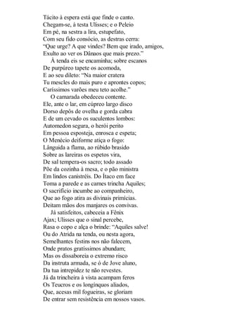 Tácito à espera está que finde o canto.
Chegam-se, à testa Ulisses; e o Peleio
Em pé, na sestra a lira, estupefato,
Com seu fido consócio, as destras cerra:
“Que urge? A que vindes? Bem que irado, amigos,
Exulto ao ver os Dânaos que mais prezo.”
À tenda eis se encaminha; sobre escanos
De purpúreo tapete os acomoda,
E ao seu dileto: “Na maior cratera
Tu mescles do mais puro e aprontes copos;
Caríssimos varões meu teto acolhe.”
O camarada obedeceu contente.
Ele, ante o lar, em cúpreo largo disco
Dorso depôs de ovelha e gorda cabra
E de um cevado os suculentos lombos:
Automedon segura, o herói perito
Em pessoa esposteja, enrosca e espeta;
O Menécio deiforme atiça o fogo:
Lânguida a flama, ao rúbido brasido
Sobre as lareiras os espetos vira,
De sal tempera-os sacro; todo assado
Põe da cozinha à mesa, e o pão ministra
Em lindos canistréis. Do Ítaco em face
Toma a parede e as carnes trincha Aquiles;
O sacrifício incumbe ao companheiro,
Que ao fogo atira as divinais primícias.
Deitam mãos dos manjares os convivas.
Já satisfeitos, cabeceia a Fênix
Ajax; Ulisses que o sinal percebe,
Rasa o copo e alça o brinde: “Aquiles salve!
Ou do Atrida na tenda, ou nesta agora,
Semelhantes festins nos não falecem,
Onde pratos gratíssimos abundam;
Mas os dissaboreia o extremo risco
Da instruta armada, se ó de Jove aluno,
Da tua intrepidez te não revestes.
Já da trincheira à vista acampam feros
Os Teucros e os longínquos aliados,
Que, acesas mil fogueiras, se gloriam
De entrar sem resistência em nossos vasos.

 