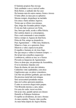 O Satúrnio propício lhes troveja:
Nele estribado e em si, terrível senho
Rola Heitor, e sanhudo não faz caso
De homens nem de outros numes; freme e invoca
O lento albor; às naus jura os aplustres
Mesmo romper, despedaçar no incêndio
Em cinza e fumo atônitos Aquivos.
Tremo que se efetue essa ameaça;
Que, longe das fecundas pátrias veigas,
O céu nos fade a perecer em Tróia.
Sus, bem que tarde, acode a aflita Grécia;
Dor sentirás depois se a desamparas,
Pois o mal consumado é sem remédio:
Salva a tempo os Aqueus da fatal hora.
Peleu de Ftia, amigo ao despedir-te,
Para Agamemnon: — Filho meu, bradou-te,
Minerva e Juno, se o quiserem, força
Dêem-te e valor; sopeia tu no peito
O orgulho e humano sê, de rixas foge,
Por que moços e velhos te honrem sempre. —
De tal pai tais conselhos esqueceste:
Lembrem-te, enfreia as iras; se o fizeres
Provarás as larguezas de Agamemnon.
Ouve os dons que, em presença da Assembléia,
O rei te destinou: trípodes sete
Puras da chama, de ouro dez talentos,
Caldeirões vinte esplêndidos, com doze
Ungüíssonos que, ao páreo vencedores,
Lhe hão tais prêmios ganhado, que seu dono
Do precioso metal não terá míngua.
Sete acrescentará prendadas moças
Que em Lesbos apresaste populosa,
E entre as escravas elegeu mais guapas.
Virá Briseida mesma; e, jura, nunca
Foi com ela varão, tocou seu leito.
Isto já já; mas, quando apraza aos deuses
Demolir as Priâmeas fortalezas
O espólio ao dividirmos, de ouro e bronze
As naus cumules, Teucras vinte escolha
As mais belas depois de Argiva Helena.

 