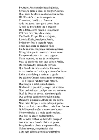 Se Argos Acaica ubérrima atingirmos,
Serás seu genro e igual ao próprio Orestes,
Que, único herdeiro, na abundância medra.
Há filhas três no vasto seu palácio,
Crisotêmis, Laódice e Ifianassa:
A do teu gosto, sem que a dotes, leves
À casa de Peleu; fica-lhe o encargo
De a dotar, como nunca o foi donzela:
Célebres haverás cidades sete,
Cardâmile, Enope, Hira verdejante,
Risonha Epéia, pascigosa Anteia,
Pédaso uvífera, a sagrada Feres;
Todas não longe da arenosa Pilos
E à beira-mar, em gado e armento opimas,
Têm gentes que te honorem como a nume,
E amplos tributos a teu cetro paguem.
Tanto promete, as iras se te aplaquem.
Mas, se aborreces com seus dons o Atrida,
Os consternados arraiais te movam,
Que hão de às estrelas elevar teu nome.
Anda, imola esse Heitor, que ousa afrontar-te.
Raiva e alardeia que nenhum o iguala
De quantos Gregos nossas naus trouxeram.”
E o fogoso Pelides: “Sem rebuço,
Dial sangue e astutíssimo Laércio,
Declaro-te o que sinto, em que hei sentado;
Nem mais teimem comigo, nem me azoinem.
Qual do Orco as portas, abomino aquele
Que de boca desmente o oculto n’alma.
Descubro a minha: o Atrida não me dobra,
Nem outro Grego, a tanto esforço ingratos
O acre ou forte em conflito, o imbele ou frouxo
Quinhão parelho têm e as mesmas honras;
Têm o enérgico e o mole igual sepulcro.
Que tirei de cruéis padecimentos,
De infindos prélios, de hórridos perigos?
Ave sou, que afamada olvida as penas,
Pesquisando o cibato a implumes filhos.
Noites insones, sanguinários dias
Curti sem conto a contrastar guerreiros

 