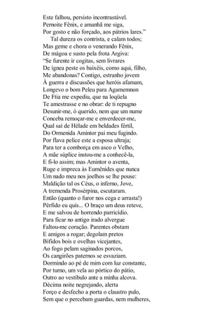 Este falhou, persisto incontrastável.
Pernoite Fênix, e amanhã me siga,
Por gosto e não forçado, aos pátrios lares.”
Tal dureza os contrista, e calam todos;
Mas geme e chora o venerando Fênix,
De mágoa e susto pela frota Argiva:
“Se furente ir cogitas, sem livrares
De ígnea peste os baixéis, como aqui, filho,
Me abandonas? Contigo, estranho jovem
À guerra e discussões que heróis afamam,
Longevo o bom Peleu para Agamemnon
De Ftia me expediu, que na loqüela
Te amestrasse e no obrar: de ti repugno
Desunir-me, ó querido, nem que um nume
Conceba remoçar-me e enverdecer-me,
Qual saí de Hélade em beldades fértil,
Do Ormenida Amintor pai meu fugindo.
Por flava pelice este a esposa ultraja;
Para ter a comborça em asco o Velho,
A mãe súplice instou-me a conhecê-la,
E fi-lo assim; mas Amintor o aventa,
Ruge e impreca às Eumênides que nunca
Um nado meu nos joelhos se lhe pouse:
Maldição tal os Céus, o inferno, Jove,
A tremenda Prosérpina, escutaram.
Então (quanto o furor nos cega e arrasta!)
Pérfido eu quis... O braço um deus reteve,
E me salvou de horrendo parricídio.
Para ficar no antigo irado alvergue
Faltou-me coração. Parentes obstam
E amigos a rogar; degolam pretos
Bífidos bois e ovelhas vicejantes,
Ao fogo pelam saginados porcos,
Os cangirões paternos se esvaziam.
Dormindo ao pé de mim com luz constante,
Por turno, um vela ao pórtico do pátio,
Outro ao vestíbulo ante a minha alcova.
Décima noite negrejando, alerta
Forço e desfecho a porta o claustro pulo,
Sem que o percebam guardas, nem mulheres,

 