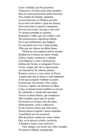 Corro a Hélade; em Ftia pecorosa
Tratou-me o rei bem como único herdeiro
Que em vastas possessões tardio houvesse;
Nos confins de Ftiótide, opulentas
Lavras doou-me; os Dólopes governo.
Eu te criei com mimo e igual aos deuses;
Nem com outro ir querias a banquetes,
Ou em casa comer, sem que a meu colo
Te saciasse partindo as iguarias,
Regrando o vinho, que em vestido e seio
Me arremessavas, caprichoso infante.
Por ti que sofrimentos, que fadigas!
Eu sem prole em ti via, ó alma grande,
Filho que me valesse em dúbio transe.
“Doma-te, essa aspereza mal te assenta:
Rendem-se os deuses de maior virtude,
Glória e poder; acalma-os o culpado
Com libações e votos e holocaustos.
Gérmen do Eterno, as enrugadas Preces,
Coxas, vesgas, pós Ate se apressuram;
Ate incansável, de robustas plantas,
Remexe a terra e a vexa; atrás, as Preces
A quem quer que as invoca o mal temperam:
Ai do que as repelir! Subindo ao padre
Exoram que Ate mesmo o fira e puna.
Curva-te, Aquiles, do Satúrnio às filhas,
Como os demais heróis também se curvam.
Se, obstinado, o Atrida nem presentes
Fizesse ou dons futuros, que amainasses
Não te pedira, posto que de auxílio
Precisamos os Gregos; mas dá muito,
Muito promete, envia a suplicar-te
Os do exército eleitos que mais amas;
Nossos passos respeita e nosso empenho.
A pertinácia tua era escusável;
Mas de priscos varões nos conta a fama
Que, se os picava a cólera, exoráveis,
A brindes e razões eram sensíveis.”
“Ora, amigos, me ocorre um velho exemplo.
Na amena Calidona, encarniçados

 